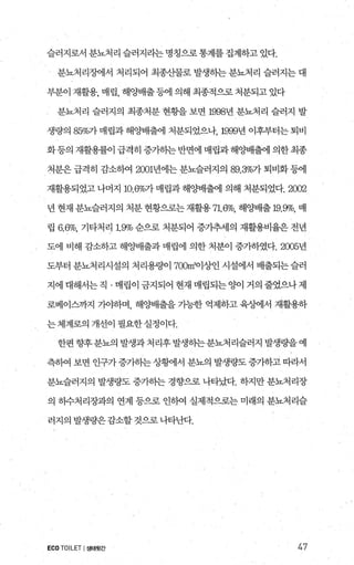 슬러지로서 분뇨처리 슬러지라는 명칭으로통계를 집계하고 있다.
분뇨처리조에서 처리되어 최종산물로 발생하는 분뇨처리 슬러지는 대
부분이 재활용， 매립， 해C썽H출등에 의해 최종적으로 처분되고 있다
분뇨처리 슬러지의 최종처분 현횡을 보면 1998년 분뇨처리 슬러지 발
생량의 85%가 매립과 해양배출에 처분되었으나， 1999년 이후부터는 퇴비
화등의 재활용률이 급격히 증가하는 반면에 매립과 해OJ=배출에 의한 최종
처분은 급격히 감소하여 2001년에는 분뇨슬러지의 89.3%가 퇴비화 등에
재활용되었고 나머지 10.6%가 매립과 해%배H출에 의해 처분되었다.2002
년 현재 분뇨슬러지의 처분 현황으로는 재활용 71.6%, 해양배출 19.9%, 매
립 6.6%, 기타처리 19% 순으로 처분되어 증가추세의 재활용비율은 전년
도에 비해 감소하고 해OJ=배출과 매립에 의한 처분이 증가하였다.2005년
도부터 분뇨처리시설의 처리용량01 700빼%엔 시설에서 배출되는 슬러
지에 대해서는직 · 매립이 금지되어 현재 매랩되는양이 거의 줄었으나제
로베이스까지 기.0]:하며， 해양배출을 가능한 억제하고 육성에서 재활용하
는체계로의 개선이 펼요한실정이다.
한편향후분뇨의 발생과처리후발생하는분뇨처리슬러지 발생량을예
측하여 보면 인구가증가하는상황11서 분뇨의 발생량도증가하고 따라서
분뇨슬러지의 발생량도 증가하는 경향으로 나타났다. 하지만 분뇨처리장
의 하수처리장과의 연계 등으로 인히여 실제적으로는 미래의 분뇨처리슬
러지의 발생량은감소할것으로나타난다.
ECOTOILET I생태뒷간 47
 