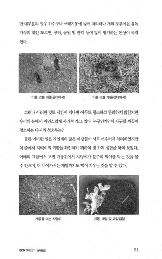 만대부분의 경우히수구나쓰레기통에 넣어 처리하나개의 경우에는유독
가정의 밖인 도로변， 공터， 공원 및 잔디 등에 많이 방기판 현상에 목격
된다.
이름모를개띔공터에세 이름 모를 개똥{죠!CI에세
그러나 이러한것도시간이 지나면 아무도 청소하고관리하지 않았지만
우리의 눈에서 자연스럽게 사라져 가고 있다. 누구인가? 이 지구를 깨끗이
청소하는 대지의 청소부는?
물론이러한일은자연계의많은미생물이서로어우러져처리하였지만
이 중에서 지렁이의 역할을확인하기 위하여 몇 가지 실험을하여 보았다.
아래의 그림에서 보면 개똥위에서 지렁이가 분주히 먹이를 먹는 것을 볼
수있으며， 더 나-àt가서는개털까지도먹어 치우는것을알수있다.
개똥을먹는지렁이 개똥，개털및과일껍질
ECOTOILET I생태뒷간 51
 