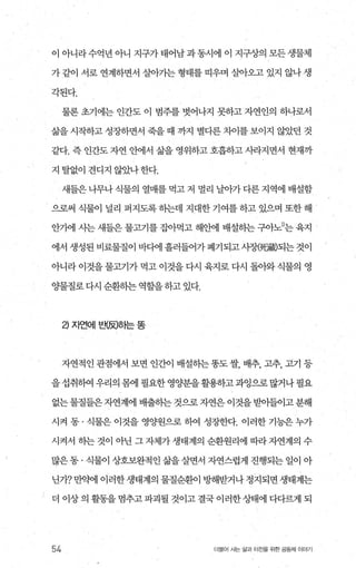 이 아니라수억년아니 지구가태어남과동시에 이 지구상의 모든생물체
가 같이 서로 연계하면서 살아가는 형태를 띠우며 살아오고 있지 않나 생
각된다.
물론 초기에는 인간도 이 범주를 벗어나지 못하고 자연인의 하나로서
삶을 시작하고 성장하면서 죽을 때 까지 별다른 차이를 보이지 않았던 것
같다. 즉 인간도 자연 안에서 삶을 영위하고 호흡하고 사라지면서 현재까
지 탈없이 견디지 않았나 한다.
새들은 나무나 식물의 열매를 먹고 저 멀리 날아가 다른 지역에 배설함
으로써 식물이 널리 퍼지도록 히는데 지대한 기여를 하고 있으며 또한 해
안71에 사는 새들은 물고기를 잡아먹고 해안에 배설하는 구아노D는 육지
에서 생성된 비료물질이 바디에 흘러들어가 폐기되고 사장@댐짧되는 것이
아니라 이것을 물고기가 먹고 이것을 다시 육지로 다시 돌아와 식물의 영
OJ:물질로 다시 순환히는 역할을 하고 있다.
2) ^I언에 브뼈ôf는 똥
자연적인 관점에서 보면 인간。l 배설송}는 똥도 쌀， 배추， 고추， 고기 등
을 섭취하여 우리의 몸에 필요한 영양분을 활용하고 과잉으로 많거나 필요
없는물질들은자연계에배출하는것으로자연은이것을받아들이고분해
시켜 동 · 식물은 이것을 영OJ'원으로 하여 성장한다. 이러한 기능은 누가
시켜서 하는 것이 아닌 그 자체가 생태계의 순환원리에 따라 자연계의 수
많은 동 · 식물이 상호보완적인 삶을 살면서 자연스럽게 진행되는 일이 아
닌가? 만약에 이러한 생태계의 물질순환이 빙F해받거나 정지되면 생태계는
더 이상 의 활동을 멈추고 파괴될 것이고 결국 이러한 상태에 다다랙l 되
54 더불어 사는 삶과 터전을 위한 공동체 이야기
 