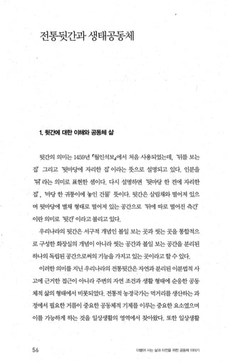 전통뒷간과생태공동체
1. 뒷ξ뻐| 대한 01해오} 공동체 삶
뒷간의 의미는 14591년
r
월인석보」에서 처음 사용되었는데， ‘뒤를 보는
집’ 그리고 ‘뒷마댐l 자리한 집’ 이라는 뭇으로 설명되고 있다. 인분을
‘뒤’ 라는 의미로 표현한 셈이다. 다시 설명하면 ‘뒷마당 한 켠에 자리한
집’ , 마당 한 귀퉁이에 놓인 건물’ 돗이다. 뒷간은 살림채와 떨어져 있으
며 뒷마뱀 별채 형태로 떨어져 있는 공간으로 뒤에 따로 떨어진 측간’
이란의미로 ‘뒷간’이라고불리고있다.
우리나라의 뒷간은 서구적 개념인 볼일 보는 곳과 씻는 곳을 통합적으
로 구성한 화장실의 개념이 아니라 씻는 공간과 볼일 보는 공간을 분리된
하나의독립된공간으로써의 기능을가지고있는곳이라고할수있다.
이러한의미를지닌우리나라의 전통뒷간은자연과분리된 이분법적 사
고에 근거한 접근이 아니라 주변의 자연 조건과 생활 형태에 순응한 공동
체적 삶의 형태에서 비롯되었다. 전통적 농경국가는먹거리를생산하는과
정에서 필요한 거름이 중요한 공동체적 기제를 이루는 중요한 요소였으며
이를 기능하게 하는 것을 일상생활의 영역에서 찾아왔다. 또한 일상생활
56 더물어 사는 삶과 터전을 위한 공동체 이야기
 