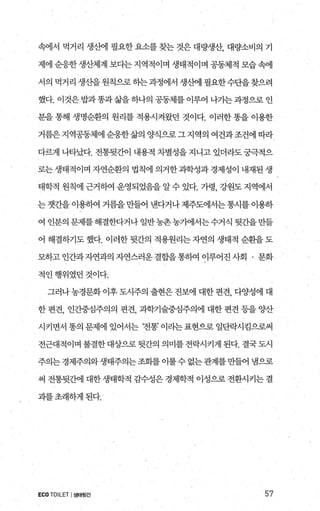 속에서 먹거리 생산에 필요한 요소를 찾는 것은 대량생산， 대량소비의 기
제에 순응한 생산체계 보다는 지역적이며 생태적이며 공동체적 모습 속에
서의 먹거리 생산을원칙으로하는과정에서 생산에 필요한수단을찾으려
했다. 이것은 밥과똥과삶을 하나의 공동체를 이루어 나기는과정으로 인
분을 통해 생명순환의 원리를 적용시켜왔던 것이다. 이러한 똥을 이용한
거름은 지역공동체에 순응한 삶의 양식으로 그 지역의 여건과조건에 띠라
다랙l 나타났다. 전통뒷간이 내용적 차별성을 지니고 있더라도 궁극적으
로는 생태적이며 자연순환의 법칙에 의거한 과학성과 경제성이 내재된 생
태학적 원칙에 근거하여 운영되었음을 알수 있다. 가령， 강원도 지역에서
는 갯간을 이용하여 거름을 만들어 낸다거나 제주도에서는 통시를 이용하
여 인분의 문제를해결한다거나 일반농촌농가에서는수거식 뒷간을만들
어 해결하기도했다. 이러한뒷간의 적용원리는자연의 생태적 순환을도
모하고인간과자연과의자연스러운결합을통하여이루어진사회 · 문화
적인행위였던것이다.
그러나 농경문화 이후 도시주의 출현은 진보에 대한 편견， 다양성에 대
한 편견， 인간중심주의의 편견， 과학기술중심주의에 대한 편견 등을 양산
시키면서 똥의 문제에 있어서는 ‘전통’ 이라는 표현으로 일단락시킴으로써
전근대적이며 불결한대상으로뒷간의 의미를전락시키게 된다. 결국도시
주의는 경제주의와생태주의는 조회를 이룰수 없는관계를 만들어 냄으로
써 전통뒷조f에 대한 생태학적 김수성은 경제학적 이성으로 전환시키는 결
괴를초래하게된다.
ECO TOILET I생태윗간 57
 
