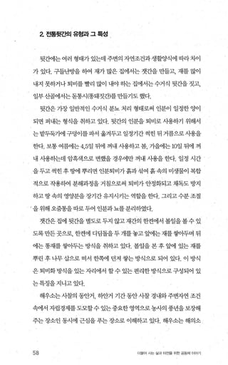 2 전통뒷ζ벡 유형과 그 특성
뒷간에는 여러 형태가 있는데 주변의 자연조건과 생활양식에 따라차이
가 있다. 구들난방을 하여 재가 많은 집에서는 갯간을 만들고， 재를 많이
내지 못하거나퇴비를빨리 많이 내야하는집에서는수거식 뒷간을짓고，
일부산골에서는돋통시(똥돼짓간)를 만들기도 했다.
뒷간은 가장 일반적 인 수거식 분뇨 처리 형태로써 인분이 일정한 양이
되면 퍼내는 형식을 취하고 있다. 뒷간의 인분을 퇴비로 사용하기 위해서
는밭두둑가에구덩이를파서옮겨두고일정기간썩힌뒤거름으로사용을
한다. 보통 여름에는 4，5일 뒤에 꺼내 사용하고 봄， 가을에는 m일 뒤에 꺼
내 사용히는데 암흑색으로 변했을 경우에만 꺼내 사용을 한다. 일정 시간
을두고썩힌후땅에뿌리면인분퇴비가흙과섞여흙속의미생물이복합
적으로 작용하여 분해과정을 거침으로써 퇴비가 안정화되고 채독도 방지
하고땅속의 영양분을장기간유지시커는 역할을한다. 그리고수분조절
/ 을 위해 오줌통을따로 두어 인분과뇨를분리하였다.
갯간은 집에 뒷간을 별도로두지 않고재간의 한켠에서 볼일을볼수 있
도록만든곳으로， 한켠에 디딩돌을두 개를놓고 앞에는재를쌓아두며 뒤
에는 똥재를 쌓아두는 방식을 취하고 있다. 볼일을 본 후 앞에 있는 재를
뿌린 후 나무 삽으로 떠서 한쪽에 던져 쌓는 방식으로 되어 있다. 이 방식
은 퇴비화 방식을 있는 자리에서 할 수 있는 편리한 방식으로 구성되어 있
는특정을지니고있다.
해우소는사찰의 동안거， 하안거 기간동안사찰 경내와주변자연 조건
속에서자립경제를도모할수있는중요한영역으로농사의풍년을보장해
주는 장소인 동시에 근심을 푸는 장소로 이해하고 있다. 해우소는 해의소
58 더불어 사는 삶과 터전을 위한 공동체 이야기
 