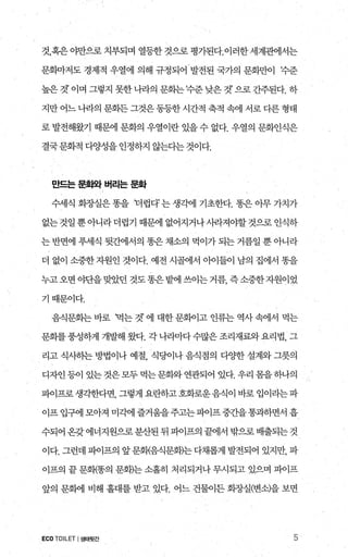것，혹은 야만으로 치부되며 열등한 것으로 평가된다.이러한 세계관에서는
문회마저도 경제적 우열에 의해 규정되어 발전된 국가의 문화만이 주준
높은 것’ 이며 그렇지 못한 나라의 문화는수준 낮은 것’ 으로 간주된다. 하
지만 어느 나라의 문화든 그것은 동등한 시간적 축적 속에 서로 다른 형태
로 발전해왔기 때문에 문화의 우열이란 있을 수 없다. 우열의 문화인식은
결국문화적 다양성을 인정하지 않는다는 것이다.
'l.!:드는 문회와 버리는 문화
수세식 화장실은 똥을 더럽다’ 는 생각에 기초한다. 똥은 아무 가치가
없는것일뿐아니라더럽기 때문에 없어지거나사라져야할것으로인식하
는 반면에 푸세식 뒷간에서의 똥은 채소의 먹이가 되는 거름일 뿐 아니라
더 없이 소중한자원인 것이다. 예전 시골에서 아이들이 남의 집에서 똥을
누고오면야단을맞았던것도똥은밭에쓰이는거름，즉소중한자원이었
기때문이다.
음식문화는 바로 먹는 것’ 에 대한 문회이고 인류는 역사 속에서 먹는
문화를풍성하게 개발H 왔다. 각 나라마다수많은 조리재료와요리법， 그
리고 식사히는 방법이나 예절 식당이나 음식점의 다OJ=한 설계와 그릇의
디자인 등이 있는 것은모두 먹는문화와 연관되어 있다. 우리 몸을하나의
파이프로생각한다면， 그렇게 요란하고호화로운음식이 바로 입이라는파
이프 입구에 모아져 미각에 즐거움을주고는파이프중간을통과하면서 흡
수되어 온갖에너지원으로분산된 뒤 파이프의 끝에서 밖으로 배출되는것
이다. 그런데 파이프의 앞문회{음식문화)는 다채롭게 발전되어 있지만， 파
이프의 끝 문회{똥의 문화)는 소홀히 처리되거나 무시되고 있으며 파이프
앞의 문혜11 비해 홀대를 받고 있다. 어느 건물이든 회장실(변소)을 보면
ECO TOILET I생태뒷간 5
 