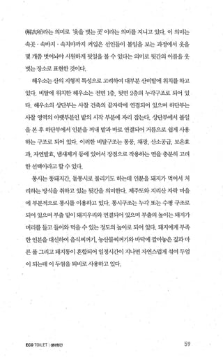 뼈歡F에라는의미로 ‘옷을벗는곳’이라는의미를지니고있다. 이 의미는
속곳 · 속바지 · 속치마까지 켜입은 선인들이 볼일을 보는 과정에서 옷을
몇 개쯤 벗어뇌야 시원하게 뒷일을 볼 수 있다는 의미로 뒷간의 이름을 옷
벗는장소로표현한것이다.
해우소는산의 지형적 특성으로 고려하여 대부분 산비탈에 위치를 하고
있다. 비탈에 위치한 해우소는 전면 1층 뒷면 2층의 누각구조로 되어 있
다. 해우소의 상단부는 사찰 건축의 끝자빽l 연결되어 있으며 하단부는
사찰 영역의 아랫부분인 밭의 시작부분에 자리 잡는다. 상단부에서 볼일
을본후하단부에서 인분을꺼내 밭과바로 연결되어 거름으로쉽게 사용
하는 구조로 되어 았다. 이러한 비탈구조는 통풍， 채광， 산소공급， 보온효
과， 자연발효， 냄새제거 등에 있어서 정점으로 작용하는 면을 충분히 고려
한선택이라고할수있다.
통시는 똥돼지간， 돋통시로 불리기도 하는데 인분을 돼지가 먹어서 처
리하는 방식을 취하고 있는 뒷간을 의미한다. 제주당+ 지리산 자락 마을
에 부분적으로 통시를 이용하고 었다. 통시구조는 누각 또는 수평 구조로
되어 있으며 부출 밑이 돼지우리와 연결되어 있으며 부출의 높이는 돼지가
머리를들고들어와먹을수있는정도의높이로되어 있다. 돼지에게부족
한인분을대신하여음식찌꺼기 농산물찌꺼기와바맥l 깔아놓은짚과마
른 풀 그리고 돼지똥이 혼합되어 일정시간이 지나면 자연스럽게 섞여 두엄
이 되는데 이 두엄을 퇴비로 사용하고 있다.
ECOTOILET I생태뒷간 59
 