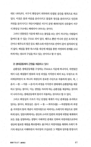 대로 나타난다. 서구식 화장실이 외부와의 단절된 공간을 원칙으로 하고
있다. 이것은 몸과 마음을 분리시키고 물질과 정신을 분리시키고 인간과
자연을 분리시키고 차단시켜왔던 서구식 문명 패러다임의 산유물이 서구
식 화집낼 구조에도 배태되어 나타나는 것이다.
그러나전통뒷간기운데 해우소는볼일을보는것이 지나가는사람들이
들여다볼 수 있는 구조로 되어 있다. 해우소 뿐만 아니라산간 오지의 뒷
간이나 제주도의 뒷간등도 해우소와 마찬가지로 칸막이 문이 설치되어 있
지 않다. 배설을통한쑥스러움대신에 배설을통한자연과의 관계를고뇌
하게 하는경로의 구실을 하고 있는것이라고할수 있다.
2) 생태공동체의 근원을 제공하고 있다
순환성은생태공동체를구성하는주요요소 가운데 하나이다. 자연뒷간
에서 나온 배설물이 발효와 숙성 과정을 거치면서 퇴비 또는 두엄으로 자
리매김하면서 또 하나의 재생산의 중요한 수단으로 작용하게 된다. 즉， <
음식→똥→ 거름→음식〉의과정을거치면서생태계의순환법칙을제공
하고 있다는 점이다. 이는 생명을 자라게 히는 순환성을 제공히는 것이며
더나아가서는생태공동체적원리가작용하는것이라고할수있다.
그리고 회장실의 구조가 지닌 단절된 체계가 아닌 관계성을 유지하고
있다는 점이다. 회장실은 〈댐 →똥→ 희석쉬물) • 하천방류〉의 과정
을 거치면서 똥의 개념이 자연자원으로 버려지는 쓰레기의 대상으로 전락
하게 된다. 일반사회에서는 생산과소비의 일련의 과정에 국한된 체계에서
모든 것을 설명하려는 경향이 지배적인 관계로 인하여 자연자원으로부터
생산에 필요한재원을확보햄l도 불구하고자연자원을 채취와쓰레기 투
기의 대상으로 이해하면서 처리장의 구실로만 그 역할과 임무를 한정시키
ECOTOILET I 생태뒷간 61
 