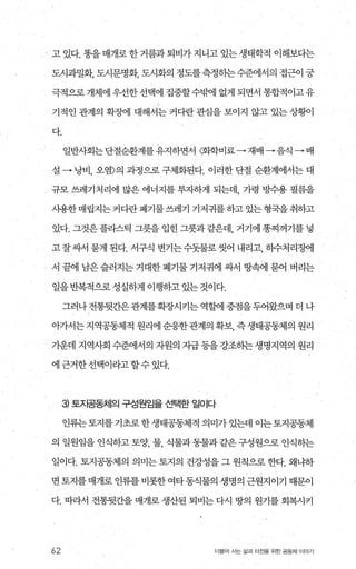 고 있다. 똥을 매개로 한 거름과 퇴비가 지니고 있는 생태학적 이해보다는
도시과밀화， 도시문명화， 도시화의 정도를측정히는수준에서의 접근이 궁
극적으로개체에우견한선택에 집중할수밖에 없게 되면서 통협적이고유
기적인 관계의 확쟁1 대해서는 커다란 관심을 보이지 않고 있는 상황이
다.
일반사회는 단절순환계를 유지하면서 〈화학비료→ 재배 →음식 • 배
설 • 낭비， 오염〉의 과정으로 구제화된다. 이려한 단절 순환계에서는 대
규모 쓰레기처리에 많은 에너지를 투자하게 되는데， 가령 빙낙:용 펼름을
사용한 매립지는 커다란 폐기물 쓰레기 기저귀를 하고 있는 형국을 취하고
있다. 그것은 플라스틱 그릇을 입힌 그룻과 같은데， 거기에 똥찌꺼기를 넣
고잘싸서 묻게 된다. 서구식 변기는수돗물로 씻어 내리고， 하수처리정에
서 끝에 남은슬러지는거대한폐기물기저귀에 싸서 땅팩l 묻어 버리는
일을 반복적으로 성실하게 이행하고 있는 것이다.
그러나전통뒷간은관계를확장시키는역할에중점을두어왔으며더나
아가서는지역공동체적원리에순응한관계의확보， 즉생태공동제의원리
가운데 지역사회 수준에서의 자원의 지급등을강조히는생명지역의 원리
에근거한선택이라고할수있다.
3) 토지공동체의 구성원임을 선택한 일이다
인류는토지를기초로한생태공동체적의미가있는데이는토지공동체
의 일원임을 인식하고 토양 물 식물과 동물과 같은 구성원으로 인식하는
일이다. 토지공동제의 의미는 토지의 건강성을 그 원칙으로 한다. 왜냐하
면토지를매개로인류를비롯한여타동식물의 생명의근원지이기 때문이
다. 따라서 전통뒷간을 매개로 생산된 퇴비는 다시 땅의 원기를 회복시키
62 더울어 人받삶과터전을위한공동체 OIOP I
 