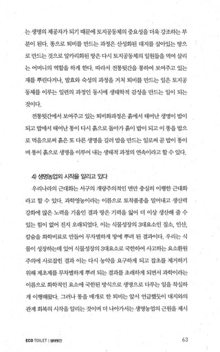 는생명의제공자가되기때문에토지공동제의중요성을더욱강조하는부
분이 된다. 똥으로 퇴비를 만드는 과정은 산성화된 대지를 실L아있는 땅으
로만드는것으로알카리화된땅은다시 토지공동제의 일원들을먹여 살리
는 어머니의 역할을 하게 한다. 따라서 전통뒷간을 통하여 보여주고 있는
재를 뿌린다거나， 발효와 숙성의 과정을 거처 퇴비를 만드는 일은 토지공
동체를 이루는 일련의 과정인 동시에 생태학적 감성을 만드는 일이 되는
것이다.
전통뒷간에서 보여주고 있는퇴비화과정은흙에서 태어난생명이 밥이
되고법에서 태어난똥이 다시 흙으로돌아가흙이 밥이 되고이 똥을밥으
로 먹음으로써 흙은 또 다른 생명을 길러 밥을 만드는 일로써 곧 밥이 똥이
며 똥이 흙으로 생명을 이루어 내는 생태적 과정의 연속이라고 할수 있다.
4) 생명농업의 시작을 알리고 있다
우리나라의 근대화는서구의 개량주의적인 면만충실히 이행한근대화
라고 할 수 있다. 과학영농이라는 이름으로 토착품종을 밀어내고 생산력
강해11 많은노력을기울인 결과땅은기력을 잃어 더 이상생산해 줄수
있는 힘이 없어 진지 오래되었다. 이는 식물성장의 3대요소인 질소， 인산，
칼숨을 화학비료로 만들어 무차별하게 땅에 뿌려 된 결과이다. 우리는 식
물이 성장하는데 있어 식물성장의 3대요소로 국한히역 사고하는요소환원
주의에 사로잡힌 결과 이는 다시 농익k을 요구하게 되고 잡초를 제거하기
위해 제초제를 무차별하게 뿌려 되는 결괴를 초래하게 되면서 과학이라는
이름으로화학적인 요소에 국한된 방식으로 생명으로 다루는 일을착실하
게 이행해왔다. 그러나 똥을 매개로 한 퇴비는 앞서 언급했듯이 대지와의
관계 회복의 시작을알리는것이며 더 나아가서는생명농업의 근원을제시
ECO TOILET I샘태뒷간 63
 