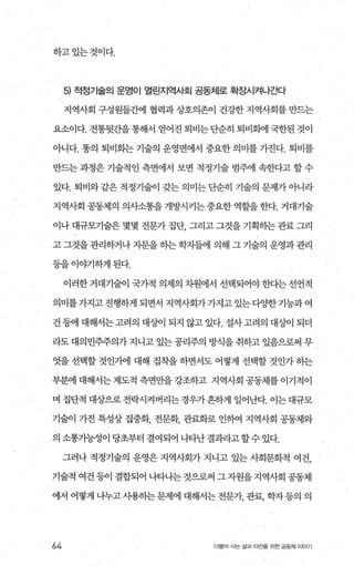 하고있는것이다.
5) 적정기술의 운영이 열린지역사회 공동처|로 확장시쳐나ζ봐
지역사회 구성원들간에 협력과 상호의존이 건강한 지역사회를 만드는
요소이다. 전통뒷간을 통해서 얻어진 퇴비는 단순히 퇴비화에 국한된 것이
아니다. 똥의 퇴비화는 기술의 운영변에서 중요한 의미를 가진다. 퇴비를
만드는 과정은 기술적인 측면에서 보면 적정기술 범주에 속한다고 할 수
있다. 퇴비와 같은 적정기술이 갖는 의미는 단순히 기술의 문제가 아니라
지역사회 공동제의 의시소통을 개방시키는 중요한 역할을 한다. 거대기술
이나 대규모기술은 몇몇 전문가 집단 그리고 그것을 기획히는 관료 그리
고 그것을 관리하거나 자문을 하는 학자들에 의해 그 기술의 운영과관리
등을이야기하게된다.
이러한 거대기술이 국가적 의제의 차원에서 선택되어야 한다는 선언적
의미를가지고진행하게 되면서 지역사회가가지고 있는다0.，1=한기능과여
건 등에 대해서는고려의 대%에 되지 않고 있다. 설사고려의 대상이 되더
라도 대의민주주의가 지니고 있는 공리주의 방식을 취하고 있음으로써 무
엇을 선택할 것인가에 대해 집착을 하면서도 어떻게 선택할 것인가 하는
부분에 대해서는 제도적 측면만을 강조하고 지역사회 공동체를 이기적이
며 집단적 대상으로전락시켜버리는경우가흔하게 일어난다. 이는대규모
기술이 가진 특성상 집중화， 전문화， 관료화로 인하여 지역사회 공동체와
의 소통가능성이 당초부터 결여되어 나타난 결과라고 할수 있다.
그러나 적정기술의 운영은 지역사회가 지니고 있는 사회문화적 여건，
기술적 여건 등이 결합되어 나타나는 것으로써 그 자원을 지역사회 공동체
에서 어떻게 나누고사용하는문제에 대해서는전문객 관료， 학자등의 의
64 더불어 사는 삶과 터전을 위한 공동체 이야기
 