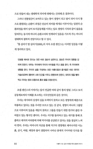 으로 만들어 내는 생태학적 의미에 대해서는 간과해 온 결괴이다.
그러나전통뒷간이 보여주고 있는똥이 생명이 되고밥이 되어 다시 똥
으로 환원되는순환이 과정은 단순히 퇴비를 매개로 이루어지는 일련의 순
환과정을뛰어 넘어 토지공동체를이루는일로생명의 시작과끝이 없음을
알려주는 동시에 하나의 순환고리와 연계되어 있음을 가르쳐 주는 하나의
생태학적 철학적 전밍F이라고할수 있다.
「똥살리기 땅살리기 (1999)J의 저자조셉 젠킨스는이러한입장을이렇
게정리하고있다.
인분을 퇴비로 묘t드는 것은 바로 겸손의 실천01고、 겸손은 우리의 영혼을 강
하게 만든다 대자는 우리에게 우리의 010 털을 주고 꿀을 준다 즉 우리에게
생명을 준다 우리의 삶을 구성하는 모든 아름다움과 즐거움은 바로 대지의
기슴으로부터 뿜어져 나와 인ζ털 카우고 튼튼하게 만든다 대지의 젖을 6빌아
먹고우리는 땅과오줌으로 흙과물을오염시킨다
조셉 젠킨스의 이야기는 앞서 언급한 바와 같이 똥의 밥됨 그리고 토지
공동체로써의 이해를호소히는 시국선언문과같은 것이다.
우리는대지와의상생의길을모색하지못하고모든생명에게해충으로
작용하고 있다는 것을 우리만모르고 있는 것 같다. 생명이 하나의 그물망
으로 이루어져 있음을 깨닫지 못하고 그물을 만들기 위한한가닥 줄만 부
여잡고 있는 형국인 셈이다. 우리는 지구를 둘러싸고 있는 대기를 통해 호
흡하고대지의 비옥햄l 의해 먹거리를공급받고 있다는것을절실히 느껴
야 한다. 우리는 어머니의 지궁을 통해 지구의 생명체로 태어나지만 이는
흙， 공기， 바람， 태뺨+ 물이 결합되어 나타난 총체적 7}이아란 인식을 할
66 더불어 사는 삶과 터전을 위한 공동체 이야기
 