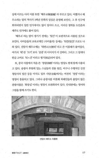 실에 이르는 다리 이름 또한 해우교解憂橋)’ 라 부르고 있다. 어쨌거나 해
우소라는 말의 역사가 1백년 안쪽의 일임은 분명해 보인다. 그 후 인구에
회자되면서 일반 민가에서도 많이 벌어다 쓰고 지리산 청학동 도인촌과
제주도 민기에도 붙어 있다.
해우소’ 라는 말이 생기기 전에는 ‘뒷간’ 이 보편적으로 시용된 것으로
보인다. 써승들의 교육교재인 〈λ}미율의〉 등에는 ‘뒤겐뒷간)’ 으로도 나
와 있다. 선암사 해우소에는 대변소(jd更뻐’ 라고 쓴 이름패가 붙어있다.
여기서 대’란 ‘크기’보다 ‘공중’의 이미지가더 강하다. 그리고그밑에다
한글고어로 ‘뒤 λ간’ 이라고 병기({井듭리되어 있다.
또 중국 사첼11서 처음쓴 ‘정랑이휠l師’ 이라는 명칭도 현재 함께 사용되
고 있다. 송광사 후원에 있는 스님들의 전용 뒷간， 비구니 수행처인 김천
청암사의 뒷간 등등 아직도 일부 사암(좋圍에서는 여전히 ‘정랑’ 이라는
명칭이 통용되고 있다. 그러나 송광사를 비롯해 외래인들의 출입이 많은
관광사찰은 회장실’ 이라는 명칭이 보편화되어 있다. 안내판에는 영어와
그림을함께상1도한다.
선암사해우소이름때
ECOTOILET I생태뒷간 69
 