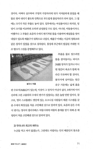 것이다. 어쩌다 실수하여 구멍의 가장자리에 뒤가 지저분하게 묻었을 때
물로 씻어 내리기 좋도록 안쪽으로 부드럽게 몰딩처리가 되어 있다. 그 옆
에는 크기가 작은 부출도 놓여 있다. 일부에서는 여성용이라고 하지만， 영
덩이 크기를 비교하면 오히려 남성용일 수도 있다. 아니면， 아동용이거나.
어쨌거나그부출은요즘의 수세식 변기처럼 물을사용하여 배설물을씻어
내릴수 있도록 배출구가 뒤쪽으로 나있다. 배출구 아래는 지금의 정화조와
같은 장치가 있었을 것으로 짐작된다. 첨성대 부근에서 발굴된 거대한 석
조탱크가그것을증명해주고있다.
불국사부출
부출을물로씻으려면
물을꿀어들이는파이프
[겨〈路] 장치가 있거나 아니
면뒷간이욕조가함께북
수간 구조여야 할 것이다.
불국사에 남아있는뒷간
유구가운데는넓게흠을
판수로석여〈路石)이 있는데 이것이 그 장치가 아닌가 싶다. 해1기에 이미
신리에 그런 고품위의 수세식 변기가 있었다는 것은 놀랄 만한 일이다. 참
고로， 영국 스코틀랜드 연안에 있는 오크니섬 사람들이 배관 시스템을 갖
춘 수세식 회~ν실을 처음 고안해낸 것으로 알려져 있다. 요즘과 같은 수세
식 변기는 영국의 엘리자베스 여왕시대에 여왕의 총애를 얻기 위해 존 헤
링턴이 처음 고안해낸 것으로 알려져 있다.
3 우리나라 최고으| 해우소
누군들 먹고 싸지 않겠는가. 그런데도 더렵다는 인식 때문인지 똥오줌
ECO TOILET I생태윗간 71
 