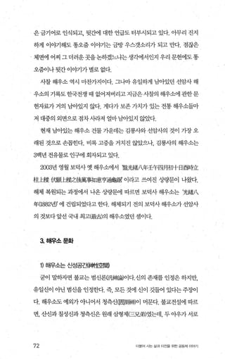 은금기어로 인식되고， 뒷간에 대한 언급도 터부시되고 있다. 아무리 진지
하게 이야기해도 똥오줌 이야기는 금방 우스갯소리가 되고 만다. 점잖은
체면에 어찌 그더러운곳을논하겠느냐는생각에서인지 우리 문헌에도똥
오줌이나 뒷간 이야기가 별로 없다.
시찰 해우소 역시 마찬가지이다. 그나마 유일하게 남아있던 선암사 해
우소의 기록도한국전쟁 때 없어져버리고지금은사찰의 해우소에관한문
헌자효로가 거의 남아있지 않다. 게다가 보존 가치가 있는 전통 해우소들마
저 대중의 외면으로점차시라져 얼마님아있지 않았다.
현재 남아있는 해우소 건물 가운데는 김룡사와 선암사의 것이 가장 오
래된 것으로 손꼽힌다. 비록 고증을 거치진 않았으나， 김룡사의 해우소는
3백년 전유물로 인구에 회자되고 있다.
2003년 영월보덕사옛해우소에서 ‘劉觸八年王午四月初+日西時立
柱七縣 에題b縣之後萬事如意亨通龜騙 이라고 쓰여진 /끓문이 나왔다.
해체 복원되는 과정에서 나온 %빵문에 따르면 보덕사 해우소는 ‘光績八
年(1882넨’ 에 건립되었다고 한다. 해체되기 전의 보덕사 해우쇼카 선암사
의 것보다 앞선 국내 최고(最古)의 해우소였던 셈이다.
3. 해우소문화
1) 해우소는 신성공캔神t뿔間
굳이 말하자면 불교는 범신론Q패랩빼이다.신의 존재를 인정은 동F지만，
유일신이 아닌 범신을 인정한다. 즉 모든 것에 신이 깃들어 있다는주장이
다. 해우소도 예외가 아니어서 청측신(固剛빼이 머문다. 불교전설에 따르
면， 산신과 칠성신과 청측신은 원래 삼형제(三兄弟)였는데， 두 아우가 서로
72 더물어 시는 삶과 터전율 위한 공동체 이야기
 