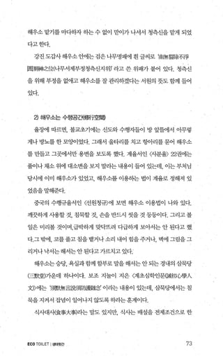 해우소 맡기를 마다하자 하는 수 없이 맏이가 나서서 청측신을 맡게 되었
다고한다.
강진 도갑사 해우소 안에는 검은 나무명패에 흰 글씨로 ‘南無휩í~不、伊
固JJm뼈之f立(나무서제부정청측신지위Y 라고 쓴 위패가 붙어 있다. 청측신
을 위해 부정을 없애고 해우소를 잘 관리하겠다는 서원의 돗도 함께 들어
았다.
낀 해우소는 수행공겐{쩔f空間)
율정에 따르면， 불교초기에는 신도와 수행자들이 방 앞플에서 아무렇
게나 방뇨를 한 모양이었다. 그래서 울타리를 치고 항아리를 묻어 해우소
를 만들고 그곳에서만 용변을 보도록 했다. 계율서인 〈사분율) 22권에는
풀이나채소위에 대소변을보지 말라는내용이 들어 있는데， 이는부처님
당시에 이미 해우소가 있었고 해우소를 이용하는 법이 계율로 정해져 있
었음을말해준다.
중국의 수행규율서인 〈선원청규〉에 보면 해우소 이용법이 나와 있다.
깨끗하게 사용할 것， 침묵할 것， 손을 반드시 씻을 것 등등이다. 그리고 볼
일은 미리볼 것이며，급박하게 맞닥뜨려 다급하게 보아서는 안 된다고 했
다.그부써1， 코를풀고침을뱉거나소리 내어 힘을주거나， 벽에그림을그
리거나낙서는해서는안된다고가르치고있다.
해우소는승당， 욕실과함께 함부로 말을 해서는 안되는 경내의 삼묵당
(三默훨기운데 하나이다. 보조 지눌이 지은 〈계초심학인문願初{，學A
찌〉에는 2購無言음觸隔數廳 이라는 내용이 있는데， 삼묵댐l서는 침
묵을지켜서 잡념이 일어나지 않도록하라는훈계이다.
식사대사{食事大事)라는 말도 있지만， 식사는 배설을 전제조건으로 한
ECOTOILET I생태뒷간 73
 