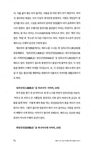 다. 사흘 굶어 병은 되지 않지만 시흘을 못싸면 병이 되기 때문이다. 따라
서 생리적인 배설도 식사 이상의 대사임에 분명하다. 사람은 매일같이 탐
진치를먹고산다. 그것을내버리지 못하면 업;않劃이 되어윤회에서 벗어
나지 못한다. 결국수행이란탐진치를끊임없이 버리는과정이다. 출기수
행지는 잘 싸고 버리는 무소유{無所有)를 덕목으로 한다. 결국 해우’ 리는
말은 버림’과 t무소유’의다른이름이기도하다. 버림과무소유의공간인
해우소는수행의 공간일 수밖에 없다.
예로부터 불개佛家)에서는 해우소를 드나들 때 입측오쥐치則五뼈를
암송해왔다. ‘입측진언αJ則흉言)-세정진언(洗澤륨言)-세수진언(洗手훌
言)-거예진언(去據훌言)-정신진언이爭身훌言)’ 등 입측오쥐入J則五뼈가 전
해오고 있다. 암송하기 쉽도록 용변칸이나 출입구에 붙여져 있다. 이 진언
들을 통해서 수행의 자세를 가다듬는다. 또 이 진언들은 해우소에서 일어
날 수 있는 불상사를 예t뺑l는 방편이자 이용자가 지켜야할 생활규범이기
도하다.
입측진언(入剛홉言) r:옴하로다야 사바하J (3번)
먼저 문을 열기 전 손가락으로 세 번 노크를 하면서 입측진언을 외운다.
비우고 또 비우니 큰 기쁨일세. 탐진치도 이와 같이 버려서 한 순간도 허
물을 없게 하라.’ 이렇게 해야똥을 먹는 귀신(담분귀)가똥을 먹다가 비켜
준다고 한다. 그렇지 않으면 담분귀가 화가 나서 들어오는 사람을 걷어차
서 배탈이 나게 한다는 이야기가 불가에 전해온다. 해우소는 단순한 배설
공간이 아니라수행의 공간이 된다.
세정진언(洗짧홉言) r:옴하나마리제 사바하j 떠번)
74 더불어 사는 삶과 터전을 위한 공동체 이야기
 