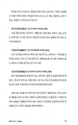 용변을 마치고 왼손으로 뒷물을 하면서 외는 진언이다. 비워서 청정함
은 최상의 행복 꿈같은 세상첼1 바로 보는 길 온 세상 사랑히는 나의 이
웃들， 청정한 저 국토에 어서 갑시다.’
세수진언(洗手륨言) r:옴주가라야사바효b(3번)
손을 씻을 때 외는 진언이다. 활활 타는 불길 물로 꺼진다. 타는눈 타
는경계타는이 마음， 맑고도시원스런부처님 감로. 화택을건너 뛰는오
직한방편일세.’
거예진언(去據륨言) r.옴 시리예바혜 사바하:i3번)
모든더러움을제거하고해우소를 나올때 외는진언이다. 더러웅을씻
어내듯번뇌도씻자. 이 마음문L아지니 평화로울뿐. 한티끌더러웅도없
는세상에 이 생을살아가는한가지 소원.’
정신진언(짧身置言) r:옴 비9뷰} 뇌가닥사-1:11-하:J(3번)
몸이 깨끗해졌음을 확인하며 외는 진언이다. 용변 후 법당에 들어갈 때
왼다. ‘한송이 피어나는연꽂이런가 해뜨는푸른바다숨결을본다.내몸
을씻고씻어이물마저도유리계푸른물결청정수되리.’
해우소를이용할때 지켜야할마음가짐이다. 배설이라는가장속스러
운 행위를 가장 성스러운 수행으로 승화시켜준다. 이 불이(不二) 진언으로
해서 원倚)은 성뽕)과 하나가 된다. 한편 이 진언들은 간접적으로나마 전
통해우소의 구조와이용법을짐직케 해준다.
ECOTOILET I생태뒷간 75
 