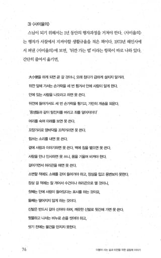 3) <사머율의〉
스님이 되기 위해서는 1년 동안의 행자과정을 거쳐야 한다. <사미율의〉
는 행자가 사혐l서 지켜야할 생활규율을 적은 책이다.1973년 해인써l
서 펴낸 〈사미율의〉에 보면 ‘뒤깐가는법’이라는항목이 따로나와있다.
간단히줄여서옮기면，
76
大JJ애更을 하게 되면 곧 갈 것이니， 오래 침다가 급하게 설치지 말거라
뒤깐 앞에 가Ái는 손7f락을 세 번 됩겨서 앤IÁ밤이 알게 효κt
요뻐| 있는 사림을 나오라고 하면 못 쓴다
뒤깐뻐| 들어가서도 세 번 손가락을 될기고、 가E녕| 게송을 오운다
‘중생들과 같이 탑진치를 버리고 조}를 덜어지이다
머리를 숙여 이래를 보면 못 쓴다.
꼬장가리로 g벼 i픽을 끄적거리면 못 쓴다
힘쓰는 소리를 내면 못 쓴다
곁에 시람과 이야기하면 못 쓴다 벽에 효을 뱉으면 못 쓴다
사람을 '2JLf 인사하면 못 쓰니， 몸을 기울여 비켜야 효!Cf.
걸어가면서 허리끈을 매면 못 쓴다
소변할 적에도 소매를 걷어 들어7 빠 하고 장삼을 입고 용변보지 못효센
장삼 걸 적에는 잘 개어서 수건이나 허리끈으로 밸 것이니，
첫째는 요뻐| 사람이 들어있다는 표사를 하는 것이요
둘째는 떨어지지 않게 히는 것이다
신발은 반드시 갈아 신어야 하며， 깨끗한 신발로 뒷ζ뻐| 가면 못 쓴다
듯물등|고 나서는 비누로 손을 씻어야 하고
씻기 전에는 물건을 만지지 못흔!Cf.
더물어 시는 삶과 터전을 위한 공동체 이야기
 