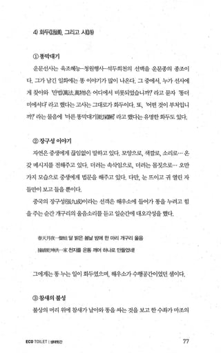 4 화뒤등폼효행， 그리고 시념힘
@똥막대기
운문선사는 육조혜능-청원행시-석두희천의 선맥을 운문종의 종조이
다. 그가 남긴 일회에는 똥 이야기가 많이 나온다. 그 중에서， 누가 선시에
게 찾아와 만법團法.萬物)은 어디에서 비롯되었습니까7 라고 묻자 ‘똥더
미에서다라고했다는고사는그대로가화두이다.또， ‘어떤것이부처입니
까? 라는물음에 마른똥막대기[乾保敵 라고했다는유명한화두도 있다.
@장구성이야기
자연은중생에게 끊임없이 말하고 있다. 모양으로， 색깔로， 소리로... 옹
갖 메시지를 전해주고 있다. 더러는 속삭임으로， 더러는 몸짓으로… 오만
가지 모습으로 중생에게 법문을 해주고 있다. 다만， 눈 뜨이고 귀 열린 자
들만이 보고들을뿐이다.
중국의 장구성願力뼈이라는 선객은 해우소에 들어가 똥을 누려고 힘
을주는 순간 개구리의 울음소리를듣고 일순간에 대오각성을 했다.
春天月夜一聲桂 달 밝은 봄날 농뻐| 한 마리 개구리 울음
f範陣z:t뼈共-家 전자를 온통 깨어 히나로 E를었너I!
그에게는똥누는일이화두였으며 해우소가수행공간이었던셈이다.
@참새의불성
불상의 머리 위에참새가날아와똥을씨는것을보고한수좌가마조의
ECO TOILET I생태뒷간 77
 