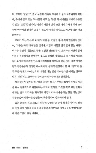 다. 무한한 성징에란 결국 무한한 자원의 채굴과 이용이 보장되어야 하는
데，우리가살고있는 하나뿐인지구’ 는 (무한의세계관을도저히수용할
수 없는 t유한? 한 것이다. 이렇기 때문에 만약 모든 니라가 세계 최대 소비
국인 미국처럼 산다면 그것은 진보가 아니라 멸망으로 치닫게 되는 것을
의미한다.
우리가 먹는 밥은 바로 내가 버린 똥 건강한 똥에 의해 만들어진 것이
며， 그똥은바로내가만든것이다. 더럽고깨끗한것이 본래 없는자연의
이치를 문명의 이름으로 잘못 분별한 것으로부터， 윤회하는 자연의 본래
이치를 직선적이고 선형적인 것으로 인식한 미망으로부터 본래의 자리로
돌아왜1 하며 그러한인류의 어리석음을깨우치게 하는것이 바로생명운
동과 환경운동의 진정한 메시지이다. 생태적 관점에서 볼 때 ‘진보’ 가 앞
과 뒤를 전제로 하여 앞으로 나아간 다는 것을 의미한다면 이제는 진보보
다는 ‘진화’ 라고표현하는것이 오히려 적당하다고생각한다.
에코붓다가 뒷간을 연구하고 조사한목적은 현대사회에서 푸세식 뒷간
을 다시 현대적으로 되살리자는 의미도 있지만， 그것이 갖고 있는 순환적
세계관， 윤회의 가치를 회복하여 자연의 이치에 순응히는 삶을 사는 것이
진정한삶이며 올바른삶임을 이 책을통히여 강조하고자한다.
많은 분들의 옥고(玉f옮가 단순히 수많은 글 중에 하나가 아니라， 한국
、 의 전통 속에 생태적 가치를 회복하고 환경운동과 생명운동을 발전시키는
데 작은도움이 되길 바란다.
ECO TOILET I생태뒷간 7
 