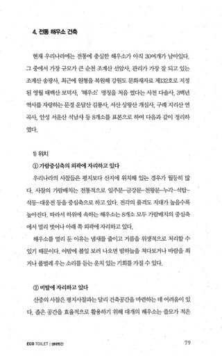 4 전통해우소건축
현재 우리나라에는 전통에 충실한 해우소가 아직 30여개가 님。F있다.
그 중에서 가장 규모가큰 순천 조계산 선암샤 관리가 기장 잘 되고 있는
조계산 송광λh 최근에 원형을 복원해 강원도 문화재자료 제132호로 지정
된 영월 태백산 보덕샤 해우소 명칭을 처음 썼다는 사천 다솔샤 3백년
역사를자링히는문경 운달산김룡샤 서산상왕산개심샤 구례 지리산연
곡샤 안성 서운산석남사등 8개소를표본으로하여 다음과같이 정리하
였다.
1) 위치
@가람중심축의 외픽에 자리하고 있다
우리나라의 사촬들은 평지보다 산지에 위치해 있는 경우가 월등히 많
다. 사찰의 가람배치는 전통적으로 일주분금강문-천왕문누각-석탑
석등-대웅전1등을중심축으로하고있다. 전각의 품격도지대가높을수록
높아진다. 따라서 하위에 속하는 해우소는 8개소 모두 가람배치의 중심축
에서 멀리 벗어나 아래 쪽 외곽에 자리하고 있다.
해우소를 멀리 둔 이유는 냄새를 줄이고 거름을 위생적으로 처리할 수
있기 때문이다. 야뱀l 볼일 보러 나오면 밤하늘을 쳐다보거나 바람을 씩
거나풀벌레우는소리를듣는운치 있는기회를가질수있다.
@비탈에자리하고았다
산중의 사찰은 평지사찰과는달리 건축공간을마련하는데 어려웅이 있
다. 좁은 공간을 효율적으로 활용하기 위해 대개의 해우소는 쓸모가 적은
ECO TOILET I생태뒷간 79
 