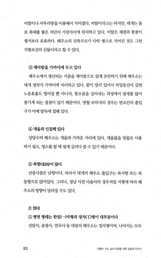 비탈이나자투리땅을이용해서 지어졌다. 비탈이라고는하지만， 대개는돌
로 축대를 쌓은 석단의 가장자리에 위치하고 있다. 비탈은 채광과 통풍이
평지보다 유효하다. 해우소의 건축구조가 다락 형으로 지어진 것도 그런
지형조건의산물이라고할수있다.
@채마밭을 가까이에 두고 있다
해우소에서 생산되는 거름을 채마밭으로 쉽게 운반하기 위해 해우소는
대개 경작지 가까이에 자리하고 있다. 밭이 멀리 있어서 작업통선이 길면
노동효율도 떨어질 뿐 아니라 똥오줌을 실어내는 과정에서 냄새를 많이
풍기게 되는 결점이 았기 때문이다. 영월 보덕사의 경우는 변조칸의 출입
구가。애 밭돼l 접해 있다.
@개울과인접해었다
ÀJt당수의 해우소는 개울과 가까운 거리에 있다. 개울물을 뒷물로 이용
하기 쉽고， 청소를할 때 쉽게 길러다쓸수 있기 때문이다.
@북향(北向)이많다
산중샤찰은 남향이다. 따라서 대개의 해우소 출입구는 북서향 또는 북
동향으로 앉아있다. 그러나， 경남 사천 다솔사의 경우처럼 지형에 따라 해
우소의 빙향이 달라질 수도 있다.
a 형태
@ 명변 형태는한일(-)자형과 정자{丁)형이 대부분이다
선암샤송광샤 연곡사등대찰의해우소는정자형이며，나머지는모두
80 더불어 사는 삶과 터전을 위한 공동체 이야기
 
