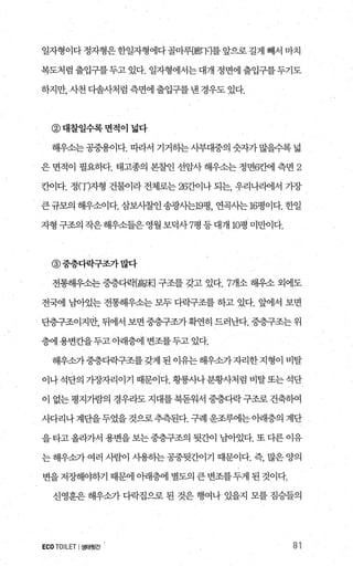 일자형이다정자형은한일자형에다골마루뼈π]를앞으로길게 빼서 마치
복도처럼출입구를두고있다. 일자형에서는대개 정면에출입구를두기도
하지만， 사천 다솔사처럼 측면에 출입구를 낸 경우도 있다.
@대찰일수록면적이 넓다
해우소는공중용이다. 띠라서 기거하는사부대중의숫자가많을수록넓
은 면적이 필요하다. 태고종의 본찰인 선암사 해우소는 정면전앤l 측면 2
칸이다. 정(T)자형 건물이라 전제로는 267J어나 되는， 유리나라에서 가장
큰규모의 해우소이다. 삼보시찰인 송광사는19평， 연곡사는 16펑이다. 한일
자형 구조의 작은해우소들은영월보덕사 7평 등대개 10평 미만이다.
@중층다락구조가많다
전통해우소는 중층다력f高皮] 구조를 갖고 있다.7개소 해우소 외에도
전라11 님아있는 전통해우소는 모두 다락구조를 하고 있다. 앞에서 보면
단층구조이지만， 뒤에서 보면 중층구조가확연히 드러난다. 중층구조는 위
층에 용변칸을두고아래층에 변조를두고 있다.
해우소가중층다락구조를 갖게 된 이유는 해우소가자리한 지형이 비탈
이나석단의 가장자리이기 때문이다. 황룡사나분황사처럼 비탈또는석단
이 없는 평지가람의 경우라도 지대를 북돋워서 중층다락 구조로 건축히여
사다리나계단을두었을것으로추측된다. 구례 운조루에는아래층의 계단
을타고올라가서 용변을보는중층구조의 뒷간이 남아었다. 또 다른 이유
는 해우소가 여러 사람이 사용히는 공중뒷간이기 때문이다. 즉， 많은 양의
변을 저장해야하기 때문에 아래층에 별도의 큰 변조를 두게 된 것이다.
신영훈은 해우소가 다력집으로 된 것은 행여나 있을지 모를 짐승들의
ECO TOILET I생태윗간 81
 