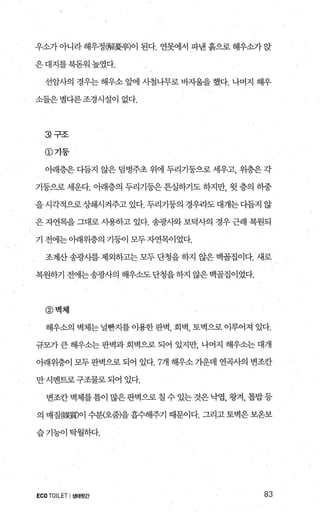 우쇼::7r 아니라해우정뺑擾亨)이 된다. 연못에서 파낸흙으로해우소가앉
은대지를북돋워높였다.
선암사의 경우는 해우소 앞에 사철나무로 바자울을 했다. 나머지 해우
소들은 별다른 조경시설이 없다.
3 구조
@기둥
아래층은다듬지 않은덤벙주초위에두리기둥으로세우고， 위층은각
기둥으로 세운다. 아래층의 두리기둥은 튼실하기도 하지만， 윗 층의 하중
을시각적으로상쇄시켜주고있다. 두리기둥의 경우라도대개는다듬지 않
은 자연목을 그대로 시용하고 있다. 송광사와 보덕사의 경우 근래 복원되
기 전에는아래위층의 기둥이 모두자연목이었다.
조계산송광사를제외하고는모두단청을하지 않은백골집이다. 새로
복원하기 전에는송광사의 해우소도단청을하지 않은백골집이었다.
@벽체
해우소의 벽체는 널뻔지를 이용한 판벽， 회벽， 토벽으로 이루어져 있다.
규모가 큰 해우소는 판벽과 회벽으로 되어 있지만， 나머지 해우소는 대개
아래위층이 모두 판벽으로 되어 있다.7개 해우소 가운데 연곡사의 변조칸
만시벤트로구조물로되어 있다.
변조칸 벽체를틈이 많은판벽으로 칠 수 있는 것은낙엽， 왕겨， 톱밥등
의 매질媒質)이 수분(오줌)을 흡수해주기 때문이다. 그리고 토벽은 보옹보
습기능이탁월하다.
ECOTOILET I생태뒷간 83
 