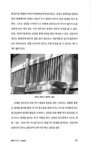 해 들어온햇볕과바람이 뽀송뽀송하게 말려준다. 살창은용변칸을반음반
양의 청량쾌적한 상태로 만들어 주기 때문에 파리가 쉽게 범접을 하지 못
한다. 그리고 살창을 λ에에 두고 안팎l 음양조도의 5-)-Ò]가 많아서 눈을
살칭써l 갖다 대지 않는 이상 외부인은 용변칸 내부의 동정을 볼 수 없다.
반면， 내부의 용변자는살징띨통해 비곁을 훤히 내다볼수 있다. 선암사의
경우는 용변칸에 앉으면 절을 찾아 올라오는 내방객들의 일거수일투족이
모두내다보인다. 영월보덕사의 경우는바깥동정을볼수있도록+형 구
멍이뚫려있다.
선암사 해우소 용변칸 실창
아래층 변조칸의 살창 역시 채광과 통풍을 위한 시설이다. 원활한 통풍
은냄새를줄여줄뿐만아니라똥오줌을발효시키는호기성 미생물에 산소
를공급하여 왕성한활동을도외준다. 살창을통한 햇볕 역시 똥오줌을 건
조시키고냄새를줄이는데큰역할을한다.살창은똥오휩l서나오는메
탄 · 질소 · 암모니아 가스를 밖으로 방출시켜 냄새를 줄여준다. 선암사와
송광사의 경우는출입구의 냥하좌우에도살창을냈다.
ECOTOILET I생태뒷간 85
 