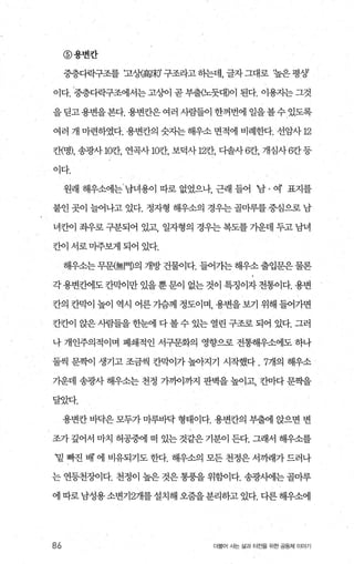 @용변칸
중층다락구조를 (고상(高味)’ 구조라고 히는데， 글자 그대로 ‘높은 평상
이다， 중층다락구조에서는 고싼1 곧 부출(노뭇대)이 된다. 이용자는 그것
을딛고용변을본다. 용변칸은여러 사람들이 한꺼번에 일을볼수있도록
여러 개 마련하였다. 용변칸의 숫자는해우소 면적에 비례한다. 선암사 m
칸(명)， 송광사 lCP'J , 연곡사 m칸， 보덕사 m칸， 다솔사 전}， 개심사 전f 등
이다.
원래 해우소에는 남녀용이 따로 없었으나 근래 들어 ‘남 · 여’ 표지를
붙인 곳이 늘어나고 있다. 정자형 해우소의 경우는 골마루를중심으로 남
녀칸이 죄우로 구분되어 있고 일자형의 경우는 복도를 가운데 두고 남녀
칸이 서로마주보게 되어 있다.
해우소는 무문{無門)의 개방 건물이다. 들어가는 해우소 출입문은 물론
각 용변칸에도 칸믹F이만 있을 뿐 문이 없는 것이 특징이자 전통이다. 용변
칸의 칸막이 높이 역시 어른 가슴께 정도이며 용변을 보71 위해 들어가면
칸칸이 앉은 사람들을 한눈에 다 볼 수 있는 열린 구조로 되어 있다. 그러
나 개인주의적이며 폐쇄적인 서구문화의 영향으로 전통해우소에도 하나
둘씩 문짝l이 생기고 조금씩 칸막이가 높아지기 시작했다 .7개의 해우소
기운데 송광사 해우소는 천정 가?에까지 판벽을 높이고， 칸마다 문짝을
달았다.
용변칸 바닥은 모두가 마루바닥 형태이다. 용변칸의 부출에 앉으면 변
조가 깊어서 U}-7.] 허공중에 떠 있는 것같은 기분이 든다. 그래서 해우소를
밑 빠진 배 에 비유되기도 한다. 해우소의 모든 천정은 서끼래가 드러나
는 연등천조L이다. 천정이 높은 것은 통풍을 위함이다. 송광사에는 골마루
에 따로 남성용 소변기2개를 설치해 오줌을 분리하고 있다. 다른 해우소에
86 더물어 시는 삶과 터전을 위한 공동체 이야기
 