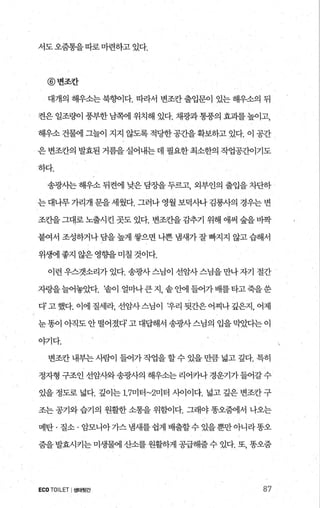 서도오줌통을따로마련하고 있다.
@변조칸
대개의 해우소는 북항펴다. 따라서 변조칸 출입문이 있는 해우소의 뒤
켠은 일조량이 풍부한 남쪽에 위치해 있다. 채광과 통풍의 효괴를 높이고，
해우소 건램 그밝 지지 않도록 적당한공죠L을확보하고 있다. 이 공간
은 변조칸의 발효된 거름을 실어내는 데 필요한 최소한의 작업공간이기도
하다.
송광사는 해우소 뒤켠에 낮은 담장을 두르고 외부인의 출입을 차단하
는 대나무 가리개 문을 세웠다. 그러나 영월 보덕사나 김룡사의 경우는 변
조조띨그대로 노출시킨 곳도 있다. 변조칸을감추기 위해 애써 숲을 바짝
붙여서 조성하거나 담을 높게 쌓으면 나쁜 냄새가 잘 빠지지 않고 습해서
위생에 좋지 않은 영향을 미칠 것이다.
이런 우스갯소리가 있다. 송광사 스님이 선암사스님을 만나자기 절간
자랑을늘어놓았다. ‘솥이 얼마나큰지 솥안에들어가배를타고죽을씀
다’고했다. 이에 질세라， 선암사스님이 t우리 뒷간은어찌나깊은지， 어제
눈똥이 아직도안떨어졌다고대답해서 송광사스님의 입을막았다는이
야기다.
변조칸 내부는 사람이 들어가작업을 할수 있을 만큼 넓고 깊다. 특히
정자형 구조인선암사와송광사의 해우소는리어카나경운기가들어갈수
있을 정도로 넓다. 깊이는 1.7미터~2미터 시아이다. 넓고 깊은 변조칸 구
조는 공기와 습기의 원활한 소통을 위힘이다. 그래야 똥오줌에서 나오는
메탄·질소·암모니아가스냄새를쉽게배출할수있을뿐만아니라똥오
줌을 발효시키는 미생물에 산소를 원활하게 공급해줄수 있다. 또， 똥오줌
ECOTOILET I생태윗간 87
 