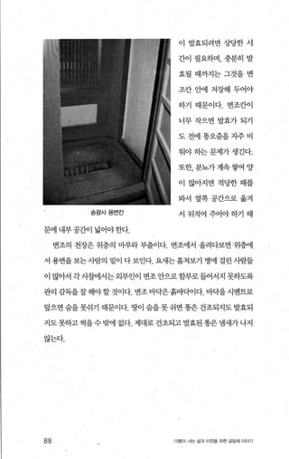 송굉사용변칸
문에 내부공간이 넓어야한다.
이 발효되려면상당한시
간이 필요하며， 충분히 발
효될때까지는그것을변
조칸안에 저장해두어야
하기 때문이다. 변조칸이
너무작으면발효가되기
도전에똥오줌을지주비
워야 송}는 문제가 생긴다.
또한， 분뇨가 계속쌓여 양
이 많아지면적당한때를
봐서 옆쪽공간으로옮겨
서뒤적여주어야하기때
변조의 천장은 위층의 마루와 부출이다. 변조에서 올려다보면위층에
서 용변을보는사람의 밑이 다보인다. 요새는훔쳐봐 병에 걸린사람들
이 많아서 각사혐l서는외부인이 변조안으로함부로들어서지 못하도록
관리 감독을잘해야할것이다. 변조바닥은흙바닥이다. 바닥을시멘트로
덮으면 숨을 못쉬기 때문이다. 땅이 숨을 못 쉬면 똥은 건조되지도 발효되
지도 못하고 썩을 수 믿벼l 없다. 제대로 건조되고 발효된 똥은 냄새가 나지
않는다.
88 더물어 시는 삶과 터전울 위한 공동체 이야기
 