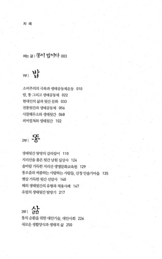 차 려|
여는 글 | 똥이 밥이다 003
‘바
H
소비주의의 극복과 생태공동체운동 010
밥， 똥그리고 생태공동체 022
현대인의삶과뒷간문화 033
전통뒷간과생태공동체 056
시칠해우소와생태뒷간 068
퍼머컬쳐와생태뒷간 102
영| 똥
생태뒷간탐방의 갈라잡이 110
지리산을품은뒷간남원실상사 124
솔바람가득한지리산생명문화교육원 129
똥오줌과씨름히는사렴하는시람들， 산청 안솔기마을 135
햇살가득한 뒷간 선암사 140
해외 생태뒷간의 유형과 적용사례 147
유럽의생태뒷간탐방기 217
영|삶
똥의 순환을 위한대안기술， 대안사회 226
새로운생활양식과생태적삶 250
 