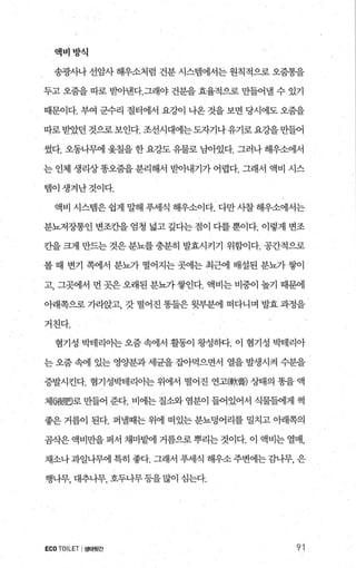 액버방식
송광사나 선암사 해우소처럼 건분 시스댐에서는 원칙적으로 오줌통을
두고 오줌을 따로 받아낸다.그래야 건분을 효율적으로 만들어낼 수 있기
때문이다. 부여 군수리 절터에서 요강이 나온 것을 보면 당시에도 오줌을
따로받았던 것으로보인다. 조선시대에는도자기나유기로요강을만들어
썼다. 오동나무에 윷칠을 한 요강도 유물로 님아있다. 그러나 해우소에서
는 인체 생리상똥오줌을 분리해서 받아내기가 어렵다. 그래서 액비 시스
탬이생겨난것이다.
액비 시스댐은 쉽게 발H 푸세식 해우소이다. 다만 시찰 해우소에서는
분뇨저장통인 변조칸을 엄청 넓고 깊다는 점이 다를 뿐이다. 이렇게 변조
칸을크게 만드는것은분뇨를충분히 발효시커기 위함이다. 공간적으로
볼 때 변기 쪽에서 분뇨가 떨어지는 곳에는 최근에 배설된 분뇨가 쌓이
고， 그곳에서 먼 곳은 오래된 분뇨가 쌓인다. 액비는 비중이 높기 때문에
아래쪽으로 가곤않i고， 갓 떨어진 똥들은 윗부분에 떠다니며 발효 과정을
거친다.
혐기성 박테리아는 오줌 속에서 활동이 왕성하다. 이 혐기성 박테리아
는 오줌 속에 있는 영양분과 세균을 집아먹으면서 열을 발생시켜 수분을
증발시킨다. 혐기성박테리아는 위에서 떨어진 연고(軟홉) 상태의 똥을 액
체6細밍로 만들어 준다. 비에는 질소와 염분이 들어있어서 식물들에게 썩
좋은 거름이 된다. 퍼낼때는 위에 떠있는 분뇨덩어리를 밀치고 아래쪽의
곰삭은 액비만을 퍼서 채마흥벼l 거름으로 뿌리는 것이다. 이 액비는 열매，
채소나과일나무에 특히 좋다. 그래서 푸세식 해우소 주변에는 감나무， 은
행나무， 대추나무， 호두나무등을많이 심는다.
ECOTOILET I 생태뒷간 91
 