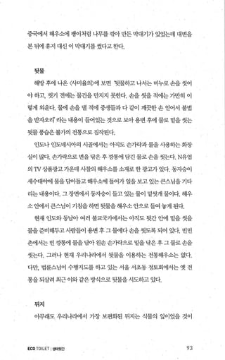 중국에서 해우소에 팽이처럼 나무를 깎아 만든 막대기가 있었는데 대변을
본 뒤에 휴지 대신 이 막대기를 썼다고 한다.
뒷물
해방 후에 나옹 〈사미율의〉에 보면 ‘뒷물하고 나서는 비누로 손을 씻어
야 하고， 씻기 전에는 물건을 만지지 못한다. 손을 씻을 적에는 가만히 이
렇게 외운다. 물에 손을 댈 적에 중생들과 다 같이 깨끗한 손 얻어서 불법
을 받자오리’ 라는 내용이 들어있는 것으로 보아용변 후에 물로 밑을 씻는
뒷물풍습은불가의전통으로짐작된다.
인도나 인도네시아의 시골에서는 아직도 손가락과 물을 사용하는 화장
실이 많다. 손가락으로 변을닦은후깡혐l 담긴 물로손을씻는다.N유업
의 πf 상품광고 가운데 사찰의 해우소를 소재로 한 광고가 있다. 동지승이
세수대야에 물을팀아들고 해우소에 틀어가 일을보고 있는큰스님을기다
리는 내용이다. 그 장면에서 동자승이 들고 있는 물이 밑씻개 물이다. 해우
소 안에서 큰스님이 기칩을 하면 뒷물을 해우소 안으로 들여 놓게 된다.
현재 인도와 동남아 여러 불교국7}에서는 아직도 뒷간 안에 밑을 씻을
물을준비해두고시람들이용변후그물에다손을씻도록되어 있다. 빈민
촌에서는 빈 깡혐1 물을 담아왼손손가락으로 밑을닦은후그물로손을
씻는다. 그러나 현재 우리나라에서 뒷물을 이용하는 전통해우소는 없다.
다만， 법륜스님이 수행지도를 하고 있는 서울 서초동 정토회에서는 옛 전
통을되살려 최근 이와같은방식으로 뒷물을시도하고 있다.
뒤지
아무래도 우리나라에서 가장 보편화된 뒤지는 식물의 잎이었을 것이
ECO.TOILET I생태뒷간 93
 