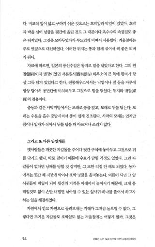 다. 비교적 잎이 넓고 구하기 쉬운 것으로는 호박잎과 박잎이 있었다. 호박
과 박을 심어 녕쿨을 뒷간에 올린 것도 그 때문이다.옥수수의 속껍질도 좋
은뒤지였다. 그것을모아두었다가부드럽게 비벼서 사용했다. 겨울철에는
주로 벗짚으로 대신하였다. 이러한 뒤지는똥과함께 섞여서 썩 좋은 퇴비
가된다.
자료에 따르면， 일본의 풍신수길은왕겨로 밑을탐았다고한다. 그의 원
찰쨌縣IDo l자 별7-J이었던 서본원사{西本願휴) 해우소의 큰 독에 왕겨가 항
상 그득 담겨 있었다고 한다. 전통해우소에서는 낙엽이나 짚 등을 자루에
항상 담아서 용변칸에 비치해두고 그것으로 밑을 닦았다. 뒤지와 매질@某
劃의겸용이다.
중동과 같은사막지밍에서는모래로똥을 덮고， 모래로 뒤를닦는다. 모
래는 수분을 흡수 증발시켜서 똥이 쉽게 건조된다. 사막의 모래는 먼지만
큼이나입자가작아서 뒤를닦을때 아프거나쓰리지 않다.
그리고또다른밑씻개들
옛사람들은깨끗한자갈돌을주어다뒷간구석에 놓아두고그것으로 뒤
를 닦기도 했다. 바로 곁이기 때문에 수요가 달릴 걱정도 없었다. 그런 자
갈돌이 없다면 낭패를당할 것 같지만， 그 또한 걱정 안 해도 되었다. 농가
에서는뒷간채 지붕어l 박이나호박녕쿨을올려놓는다. 여름이 되면 그 잎
사귀들이 먹잎이 되어 뒷간의 거적문 아래까지 늘어지기 때문에， 크게 움
직일것도 없이 손만 내밀면 낚아첼 수 있는 잎째 하나를뜸어서 하고자
하는일을해결하였다.
자연에서 얻고 자연으로 돌려보내는 지혜가 그처럼 돋보일 수 없다. 그
렇다면 뜨거운 자갈돌도 호박잎도 없는 걱울철에는 어떻게 할까 그것은
94 더불어 시는 삶과 터전을 위한 공동체 이야기
 