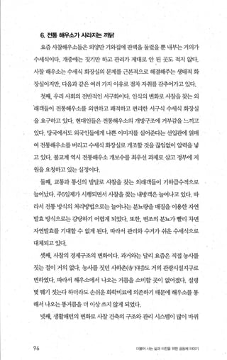 6. 전통 해우소가 시라'J:I는 까닭
요즘사찰해우소들은외양만기와집에판벽을둘렀을뿐내부는거의가
수세식이다. 개중에는 짓기만 하고 관리가 제대로 안 된 곳도 적지 않다.
사찰 해우소는 수세식 회장실의 문제를 근본적으로 해결해주는 생태적 화
장실이지만， 다음과같은여러 가지 이유로점차자취를감추어가고있다.
첫째， 우리 사회의 전반적인 서구회이다. 인식의 변화로 시찰을 찾는 외
래객들이 전통해우소를 외면하고 쾌적하고 편리한 서구식 수세식 화장실
을 요구하고 있다. 현대인들은 전통해우소의 개방구조에 거부감을 느끼고
있다. 당국에서도 외국인들에게 나쁜 이미지를 심어준다는 선입관에 얽매
여 전통해우소를 버리고 수세식 화%μ실로 개조할 것을끊임없이 압력을 넣
고 있다. 불교계 역시 전통해우소 개보수를 최우선 과제로.삼고 정부에 지
원을요청하고 있는실정이다.
둘째， 교통과 통신의 발달로 시찰을 찾는 외래객들이 기히급수적으로
늘어났다. 주5일제가 시행되면서 시찰을 찾는 내방객은 늘어나고 있다. 따
라서 전통 방식의 처리방법으로는 늘어나는 분뇨량을 매질을 이용한 자연
발효 방식으로는 감당하기 어렵게 되었다. 또한 변조의 분뇨가빨리 차면
자연발효를 기대할 수 없게 된다. 따라서 관리와 수거가 쉬운 수세식으로
대체되고있다.
셋째， 시찰의 경제구조의 변화이다. 과거와는 달리 요즘은 직접 농시를
짓는 절이 거의 없다. 농시를 짓던 사하촌{휴下혜도 거의 관광시설지구로
변하였다. 따라서 해우소에서 나오는 거름을 소비할 곳이 없어졌다. 설령
몇 웨기 짓는다하더라도손쉬운화학비료에 의존하기 때문에 해우소를통
해서 나오는똥거름을더 이상쓰지 않게 되었다.
넷째， 생활패턴의 변화로 사찰 건축의 구조와 관리 시스댐이 많이 바뀌
96 더불어 사는 삶과 터전을 위한 공동체 이야기
 