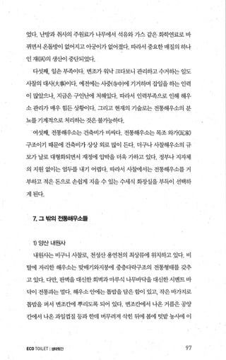 었다. 난방과 취사의 주원료가 나무에서 석유와 가스 같은 회학연료로 바
뀌면서 옹돌멍에 없어지고 아궁이가 없어졌다. 따라서 중요한 매질의 하나
인 재(00의 생산이 중단되었다.
다섯째， 일손 부족이다. 변조가 워닥 크다보니 관리하고 수거히는 일도
시찰의 대새大事)이다. 예전에는 사중않中)에 기거하며 잡일을 하는 인력
이 많았으나， 지금은 구인난에 처해있다. 따라서 인력부족으로 인해 해우
소 관리가 매우 힘든 상행l다. 그리고 현재의 기술로는 전통해우소의 분
뇨를 기계적으로 처리히는 것은불기능하다.
여섯째， 전통해우소는 건축비가 비싸다. 전통해우소는 목조 와가E家)
구조이기 때문에 건축비가상상 외로 많이 든다. 더구나 시찰해우소의 규
모가 날로 대형화되면서 재정에 압박을 더욱 가하고 있다. 정부나 지자체
의 지원 없이는 엄두를 내기 어렵다. 따라서 시찰에서는 전통해우소를 거
부하고 적은 돈으로 손쉽게 지을 수 있는 수세식 회징L실을 부득이 선태하
게된다.
Z 그밖의전통해우소들
‘ 1) 양산내원사
내원시는 비구니 시찰로， 천성산 용연천의 최상류에 위치하고 있다. 비
탈에 자리한 해우소는 맞배기와지붕에 중층다락구조의 전통형태를 갖추
고 있다. 다만， 판벽을대신한회벽과마루직 나무바닥을 대신한시멘트 바
닥이 전통과는 멀다. 해우소 안에는톱밥을담은힘에 있고， 작은바가지로
톱밥을 퍼서 변조조}에 뿌리도록 되어 있다. 변조칸에서 나옹 거름은 공양
칸에서 나옹 과일껍질 등과 한데 버무려져 삭힌 뒤에 봄에 텃밭 농시에 이
ECO TOILET I생태뒷간 97
 