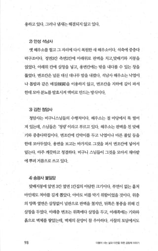 용하고 있다. 그러나 냄새는 해결되지 않고 있다.
낀안성석남사
옛 해우소를 헐고 그 자리에 다시 복원한 새 해우소이다. 석축에 중층다
락구조이다. 정면3칸 측면2칸에 아래위로 판벽을 치고，맞배기와 지붕을
얹었다. 아래위 칸에 살칭띨 넣고 용변칸에는 밖을 내다볼 수 있는 창을
뚫었다. 변조칸은 널문 대신 대나무 발을 내렸다. 석남사 해우소는 낙엽이
나 톱밥과 같은 매질@某團을 이용하지 않고 변조칸을 지하에 깊이 파서
한데 모아분뇨를발효시켜 액비로만드는방식이다.
3) 김천정암사
청암시는 비구니스님들의 수행처이다. 해우소는 절 마댐l서 묵 떨어
져 있는데， 스님들은 ‘정랑’ 이라고 부르고 있다. 해우소는 판벽을 친 맞배
기와 중층다락집이다. 변조칸에 칸막이를 두고 낙엽이나 마른 풀잎 등을
한데 모아두었다. 용변을 보고는 바가지로 그것을 퍼서 변조칸에 넣어서
덮는다. 아주 깨끗하고 청결하다. 비구니 스님들이 그것을 모아서 채마밭
에 뿌려 거름으로 쓰고 있다.
4 송광사불일암
맞배지붕에 앞면 3칸 옆면 1칸집의 아담한 크기이다. 부연이 없는 홀처
마인데도 처마를 길게 뽑았다. 아마도 비를 막기 위힘이었을 것이다. 위층
의 OJ쪽 옆면은 살창없이 널판으로 판벽을 쳤지만， 뒤쪽은 통풍을 위해 긴
살창을 두었다. 아래층 변조는 위쪽에다 살창을 두고， 아래쪽에는 기와와
흙으로 벽체를 쌓았는데， 벽체의 문%에 참 우아하다. 사찰의 토범l서도
98 더물어 사는 삶과 터잔을 위한 공동체 이야기
 