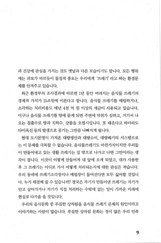 과 건강에 관심을 가지는 것도 옛날과 다른 모습이기도 합니다. 모든 행위
에는 과보가 따르듯이 물질적 풍요는 우리에게 ‘쓰레기’ 라고 하는 환경문
제를 안겨주고 있습니다.
최근 환경부의 조사결과에 따르면 1년 동안 버려지는 음식물 쓰레기의
경제적 가치가 15조원에 이른다고 합나다. 음식물 쓰레기를 매립하거나，
소각하는 처리비용도 매년 4천 억 원 이상의 세금이 사용되고 있습니다.
더구나 음식물 쓰레기를 땅에 묻게 되면 주변에 악취가 심하고， 거기서 나
오는 침출수로 땅과 지하수 강물을 오염시겁니다. 또 태운다고 하더라도
다이옥신 등의 발생으로 공기는 그만큼 나빠지게 됩니다.
현대 도시문명이 가져온 대량생산과 대량소비 대량폐기의 시스템으로
는 이 문제를 극복할 수 없습니다. 음식물쓰레기도 마찬가지이지만 우리들
이 만들어내고 있는 생활 쓰레기는 집 밖으로 나가고 나면 그만이라는 생
각이 릅니다. 이것이 어떻게 만들어져 내 앞에 오게 되었고， 내가 사용한
후 그 쓰레기는 어디로 가서 어떻게 처리되는지에 대한 관심은 적습니다:
우리 동네에 쓰레기소각장이나 매립장이 들어선다면 모두 싫어할 것입니
다. 누가 해결해 줄 수 있습니까? 결국은 자기가 만들어낸 쓰레기는 자기가
안고 살아가거나 자기가 직접 처리히는 수밖에 없는 일이 가까운 미래에
현실로다가올올것입니다.
우리의 음식문화 중 푸짐한 상차림을 음식물 쓰레기 문제의 원인이라고
이야기하는 사람이 많습니다. 푸짐한 상차림 문화는 정이 많은 우리 민족
9
 