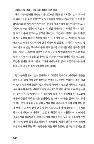 2000년 7월 31일 "'8월 3일 : 최초의 시련， 더위
내가 지렁이상자를 셋팅한 것은 2000년 7월29일 토요일이었다. 회사에
서 컴퍼스트를 하고 있었으므로 월요일까지 지렁이는 방치됐다. 그런데 월
요일(7월31일) 밖에 일이 있어서 나갔다가 저녁 무렵에 회사에 돌아와 보니
지렁이 상자는 비참한 상태였다. 요 몇일 북해도는 기록적인 폭서로 월요
일 최고 기온이 36도라는 엄청난 더위였다. 그런데다 지렁이 상자의 뚜껑
을 덮어두었기 때문에 지렁이 상자 안은 증기탕 같아서 지렁이가 밖으로
나오려고 하다가 십수마리가 말라 비틀어져 있었다. 그 외의 지렁이도 비
교적 온도가 낮은 구석쪽에 뭉쳐 있고 음식물 쓰레기를 먹은 흔적은 전혀
없다. 지렁이는 30도를 넘으면 거의 활동을하지 않고 35도를 념으면 열로
죽는다. 이런 때 뚜껑을 열어두면 좀 시원할 거라고 생각한 나는 월요일은
뚜껑을 열어둔 채 귀가했다. 그러나 다음날(8월1일)에 지렁이상자를 들여
다보니 또수십 마리가탈주하여 죽어 있었다.
뭔가 부족한 것이 있나 살펴보려고 「지렁이 컴퍼스트」게시판에 질문을
보냈더니 「위에 얹어 놓은 신문지가 부족하다I수분이 부족하다」라는 대답
이 왔다. 신문지가 충분히 있고 충분히 축축해져 있으면 기화열로 지렁이
상자내부의옹도는내려가고지렁이는밖으로기어 나오려고하지 않는다
는 것이다. 나의 지렁이상자는 신문지에 물을 적셔 축축하게 한 정도였기
때문에 수분이 부족한 것은 분명하다. 충고에 따라 물을 물뿌리개로 뿌리
고 물이 고일 정도로 물을 넣어 동시에 아래 배수구를 열어서 고여 있는 물
을 빼냈다. 그러자 상자 안이 차가워지고 습도가 딱 적당해졌다. 신문지를
들쳐보니 지렁이가 여기저기 있었다. 확실히 전보다 활동적이다. 여기에
수분유지와 파리방지를 위해 신문지를 그대로 여러 장을 물에 적셔서 그것
을 지렁이 상자 위에 덮고 화요일은 귀가했다. 지렁이 탈주를 막기 위해서
지렁이 상자가 있는 부엌 형광등을 켜둔 채로 놓았다. 밝으면 지렁이는 결
100
 