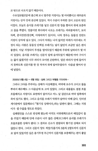 코 밖으로 나오지 않기 때문이다.
수요일(8월3일)에 출근해 보니 탈주한 지렁이는 몇 마리뿐이고 대부분의
지렁이는 상자 안에 분산해 있었다. 역시 수분이 부족한 것이 고온의 원인
이었다. 오늘도 음식물 쓰레기를 넣고 신문지 한 장을 찢어서 위에 보충하
고 물을 뿌렸다. 덧붙이면 회사에서 나오는 쓰레기는 커피콩찌꺼기， 보리
차팩， 중식잔반(생선뼈， 야채찌꺼기 등)이다. 나의 경우는 동물성 잔반도
지렁이 상자에 넣고 있다. 그다지 악취는 나지 않지만 악취가 아무래도 걱
정이 되는 사람은 동물성 단백질 쓰레기는 넣지 않던지 조금만 넣은 편이
좋겠다. 이날 걱정되어 뚜껑을 열어두었기 때문에 주위에 날파리가 몇 마
리 있었다. 음식물 쓰레기는 신문지 밑에 숨겨두었기 때문에 아마 구더기
는 끓지 않겠지만 너무 파리가 모이면 곤란하다. 일단 파리가 안에 들어가
지 못하도록 신문지를 한 장 적셔서 위에 덮어두었다가 다음날 찢어서 안
에넣었다.
2000년 8월 4일 "'8월 18일 : 실때 그리고 부활을 기다리며…
그러나 그다음 주부터는 상태가 이상해졌다. 바닥에 오수가 고이고 물을
뿌려서 배수해도 그 다음날에 또 고여 있었다. 그리고 내용물도 점점 흐물
흐물해지고 지렁이도 표면에서 없어지고 어느 날 집단으로 바닥 밑쪽에서
죽어 있기도 했다. 그리고 음식물 쓰레기 악취가 날마다 더해 갔다. 인터넷
게시판에서 질문해보니 「혐기성 상태이다」라는 답변이 왔다. 그때는 지령
이가 셀 수없을 정도로 죽었다.
실패원인을 스스로 반성해 봤는데 아직도 더위대책으로서 매일같이 물
을 주었기 때문에 안에 수분이 너무 많은 상태고(그래서 음식물 쓰레기가
흐물흐물한 상태가 됐다) 그 결과로 산소가 결핍되어 혐기성 상태로 되지
않았나 한다. 그리고 신문지 양도 적었기(용기의 3분의 2정토까지 신문지
로 덮여 있었지만 실은 용기뚜껑 부근까지 신문지를 보충해주는 편이 좋았
101
 