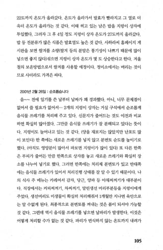 22도까지 온도가 올라갔다. 옹도가 올라가서 발효가 빨라지고 그 열로 더
욱더 온도가 올라가는 것 같다. 이때 썩고 있는 남은 밥을 지렁이 상자에
투입했다. 그러자 그 후 4일 정도 지렁이 상자 온도가 27도까지 올라갔다.
밥 등 전분류가 많은 식품은 발효열도 높은 것 같다. 사하라씨 홈페이지 게
시판을 보면 쌀겨를 소량(쌀겨 등의 분말은 통기성이 나쁘기 때문에 많이
넣으면 좋지 않다)섞으면 지령이 상자온도가 몇 도상승한다고한다. 겨울
철의 보온방법으로서 쌀겨를 사용할 예정이다. 정미소에서는 벼리는 것이
므로사더라도가격은싸다.
2001년 2월 26일 : 순조롭습니다
음~~ 전에 일기를 쓴 날부터 날짜가 꽤 경과했다. 아니 ， 너무 문제점이
없어서 쓸 필요가 없어서 ... 2개의 지렁이 상자는 거실 구석에서 순조롭게
음식물 쓰레기를 처리해 주고 있다. 신문지가 줄어드는 것도 이전과 비교
하면 확실히 많아졌다. 그만큼 음식물 쓰레기가 잘 분해되고 았다는 뭇이
다. 지렁이도 늘어나고 있는 것 같다. (%t을 재보지는 않았지만 난포도 많
이 보인태 한 쪽에는 새로운 쓰레기를 넣지 않고 분변토 순도를 높이기로
했다. (，아직도 영양분이 많아서 파보면 지렁이가 많이 있다) 또 다른 한쪽
은 부피가 줄어든 만큼 한쪽으로 상자를 놓고 새로운 쓰레기와 확실히 장
소를 나누어 넣기로 했다. 그러면 한쪽에는 처리제 분변토가 있고 반대쪽
에는 음식물 쓰레기가 있어서 처리진행 상태를 잘 알 수 있기 때문이다. 나
의 식사 주 메뉴는 카레여서 감자 당근 %봐 등 야채찌꺼기가 대부분이
다. 직징}에서는 커피찌꺼기 차찌꺼기 말린생선 머리부분등을 지렁이에게
주었다. 생선머리도 미생물이 확실히 처리해줘서 1개월만 지나면 육안으로
는 알 수없게 된다. 최종적으로 분변토를 꺼내는 것은 봄이 되서야 가능할
것 같다. 그런데 역시 음식물 쓰레기를 넣으면 날파리가 발생한다. 이것은
어떻게 처리할 수가 없는 것 같다. 파리가 번식하지 않는 온도까지 내려가
105
 