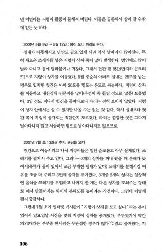 면 이번에는 지렁이 활동이 둔해져 버린다. 이들은 공존해서 살아 갈 수밖
에없는듯하다.
2001 년 5월 9일 "'5월 13일 : 봄이 오니 파리도 온다
실내가 따풋해지고 난방도 필요 없게 되면 역시 날파리가 많아진다. 특
히 새로운 쓰레기를 넣은 지렁이 상자 쪽이 많이 발생한다1:샘에도 많이
날라 다니고 폼에 달리붙거나 귀찮다. 그래서 현관 밑 헛간(반지하 콘크리
드)으로 지렁이 상지를 이동했다.5월 중순의 아파트 실내는 25도를 넘는
경우도 있지만 헛간은 아마 20도를 밑도는 온도로 씨늘하다. 지렁이 상자
를 이동하고 내친김에 신문지를 많이(뚜껑이 좀 들릴 정도로 많음) 보충했
다.3일 정도 지나서 헛간을 들여다보니 파리는 전혀 보이지 않았다. 지령
이 상자 안에서는 살 수 있지만 나올 수는 없는 것 같다. 역시 실내보다 헛
간 쪽이 지렁이 상자로는 적합한지 모르겠다. 파리는 깜깜한 곳은 그다지
날아다니지 않고 서늘하면 밖으로 날아다니지도 않으므로.
2001년 7월 초 : 3.호관 추가. 손님들 오다
헛간으로 이동시키고 나서 지렁이들은 일단 순조롭고 아무 문제없다. 쓰
레기를 펼쳐서 주고 있다. 그러나…2개의 상자를 꺼내 봤을 때 분해가 늦
어서(육류가 들어 있어서 조금 부패한 냄새가 났다) 쓰레기를 분해시킬 여
유를 조금 더 주려고 3번째 상자를 추가했다.3개중 2개의 상자는 일상적
인 음식물 쓰레기를 투입하고 나머지 한 개는 다른 상자를 도와주는 형태
로 해서 만들어지는 퇴비의 분해도를 높이려는 작전이다. 그런데 어떻게
될지궁금하다.
그런데 7월초에 인터넷 게시판에’지렁이 상자를보고싶다‘라는분이
있어서 일요일날 시간을 맞춰 지렁이 상자를 공개했다. 부부였기에 약간
의외(대개는 부부중 한사람은 무관심한 경우가 많다.~;)였고 즐거웠다. 지
106
 