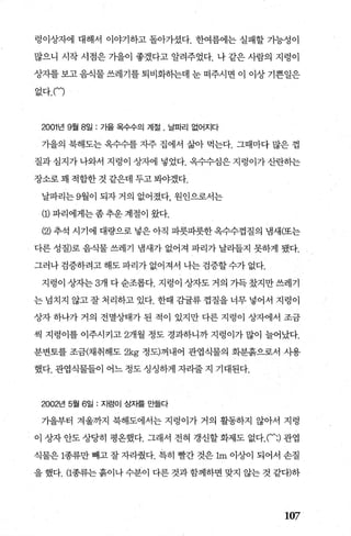 렁이상자에 대해서 이야기하고 돌아가셨다. 한여름에는 실패할 가능성이
많으니 시작 시점은 가을이 좋겠다고 알려주었다. 나 같은 사람의 지렁이
상자를 보고 음식물 쓰레기를 퇴비화히는데 눈 떠주시면 이 이상 기쁜일은
없다. (‘)
2001 년 9월 8일 : 가을 옥수수의 계절 . 날파리 없어지다
가을의 북해도는 옥수수를 자주 집에서 삶아 먹는다. 그때마다 많은 껍
질과 심지가 나와서 지렁이 상자에 넣었다. 옥수수심은 지렁이가 산란하는
장소로 꽤 적합한 것 같은데 두고 봐야겠다.
날파리는 9월이 되자 거의 없어졌다， 원인으로서는
(1) 파리에게는 좀 추운 계절이 왔다.
(2) 추석 시기에 대량으로 넣은 아직 파릇파릇한 옥수수껍질의 냄새(또는
다른 성질)로 음식물 쓰레기 냄새가 없어져 파리가 날라들지 못하게 됐다.
그러나 검증하려고 해도 파리가 없어져서 나는 검증할 수가 없다.
지렁이 상자는 3개 다순조롭다. 지렁이 상자도거의 가득갔지만쓰레기
는 넙치지 않고 잘 처리하고 있다. 한때 감률류 껍질을 너무 넣어서 지렁이
상자 하나가 거의 전멸상태가 된 적이 있지만 다른 지렁이 상자에서 조금
씩 지령이를 이주시키고 2개월 정도 경과하니까 지렁이가 많이 늘어났다.
분변토를 조금(채취해도 2kg 정도)꺼내어 관엽식물의 화분흙으로서 사용
했다. 관엽식물들이 어느 정도 싱싱하게 자라줄 지 기대된다.
2002년 5월 6일 : 지렁이 상자를 만들다
가을부터 겨울까지 북해도에서는 지렁이가 거의 활동하지 않아서 지렁
이 상자 안도 상당히 평온했다. 그래서 전혀 갱신할 화제도 없다.(‘;) 관엽
식물은 1종류만 빼고 잘 자라췄다. 특히 빨간 것은 1m 이상이 되어서 손질
을 했다. (1종류는 흙이나 수분이 다른 것과 함께하면 맞지 않는 것 같다)하
107
 