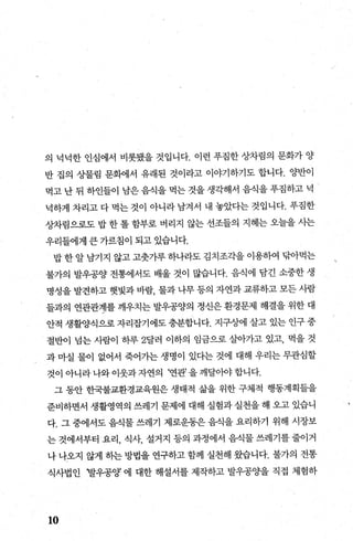 의 넉넉한 인심에서 비롯됐을 것입니다. 이런 푸짐한 상차림의 문화가 양
반 집의 상물림 문햄l서 유래된 것이라고 이야기하기도 합니다. 양반이
먹고 난 뒤 하인들이 남은 음식을 먹는 것을 생각해서 음식을 푸짐하고 넉
넉하게 차리고 다 먹는 것이 아니라 남겨서 내 놓았다는 것입니다. 푸짐한
상차림으로도 밥 한 톨 함부로 버리지 않는 선조들의 지혜는 오늘을 사는
우리들에게 큰 가르침이 되고 있습니다.
밥 한 알 남기지 않고 고춧가루 하나라도 김치조각을 이용하여 탐아먹는
불가의 발우공양 전통에서도 배울 것이 많습니다. 음식에 담긴 소중한 생
명성을 발견하고 햇빛과 바람， 물과 나무 등의 자연과 교류하고 모든 사람
들과의 연관관계를 깨우치는 발우공양의 정신은 환경문제 해결을 위한 대
안적 생활양식으로 자리잡기에도 충분합니다. 지구상에 살고 있는 인구 중
절반이 넘는 사람이 하루 2달러 이하의 임금으로 살아가고 있고， 먹을 것
과 마실 물이 없어서 죽어가는 생명이 있다는 것에 대해 우리는 무관심할
것이 아니라나와이웃과자연의 ‘연관’을깨달아야합니다.
그 동안 한국불교환경교육원은 생태적 삶을 위한 구체적 행동계획들을
준비하면서 생활영역의 쓰레기 문제에 대해 실험과 실천을 해 오고 있습니
다. 그 중에서도 음식물 쓰레기 제로운동은 음식을 요리하기 위해 시장보
는 것에서부터 요리， 식사， 설거지 등의 과정에서 음식물 쓰레기를 줄이거
나 나오지 않게 히는 방법을 연구하고 함께 실천해 왔습니다. 불가의 전통
식사법인 i발우공양 에 대한 해설서를 제작하고 발우공Ocf을 직접 체험하
10
 