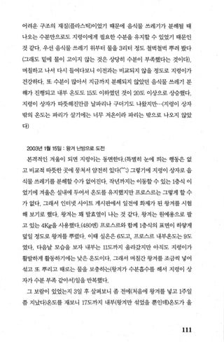 어려운 구조의 재질(플라스틱)이었기 때문에 음식물 쓰레기가 분해될 때
나오는 수분만으로도 지렁이에게 필요한 수분을 유지할 수 있었기 때문인
것 같다. 우선 음식물 쓰레기 위부터 물을 3리터 정도 철벅철벅 뿌려 봤다
(그래도 밑에 물이 고이지 않는 것은 상당히 수분이 부촉했다는 것이다).
며칠하고 나서 다시 들여다보니 이전과는 비교되지 않을 정도로 지렁이가
건강하다. 또 수분이 많아서 지금까지 분해되지 않았던 음식물 쓰레기 분
해가 진행되고 내부 온도도 15도 이하였던 것이 20도 이상으로 상승했다.
지렁이 상자가 따뭇해진만큼 날파리나 구더기도 나왔지만...(지렁이 상자
밖의 온도는 파리가 살기에는 너무 저온이라 파리는 밖으로 나오지 않았
다)
2003년 1월 15일 : 왕겨 난방으로 도전
본격적인 겨울이 되면 지렁이는 동면한다.(특별히 눈에 띄는 행동은 없
고 비교적 따뜻한 곳에 뭉쳐서 암전히 있다(‘;) 그렇기에 지렁이 상자로 음
식물 쓰레기를 분해할 수가 없어진다. 작년까지는 이동할 수 있는 1층식 이
었기에 겨울은 실내에 두어서 온도를 유지했지만 프로스르는 그렇게 할 수
가 없다. 그래서 인터넷 사이트 게시판에서 일전에 화제가 된 왕겨를 시험
해 보기로 했다. 왕겨는 꽤 발효열이 나는 것 같다. 왕겨는 원예용으로 팔
고 있는 4Kg-을 사용했다.(480뱀 프로스르와 함께 1층식의 표면이 하쌓게
덮일 정도로 왕겨를 뿌렸다. 이때 실온은 6도고 프로스르 내부온도는 9도
였다. 다음날 모습을 보자 내부는 11도까지 올라갔지만 아직도 지렁이가
활발하게 활동하기에는 낮은 온도이다. 그래서 며칠간 왕겨를 조금씩 넣어
섞고 또 뿌리고 때로는 물을 보충히는(왕겨가 수분흡수를 해서 지렁이 상
자가 수분 부족 같아서)일을 반복했다.
그 보람이 있었는지 3일 후 살펴보니 좀 전에(처음에 왕겨를 넣고 1주일
쯤 지났다)용도를 재보니 17도까지 내부(왕겨만 섞었을 뿐인데)옹도가 올
111
 