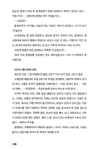 일순간 침묵이 흐른 후 날개벌레가 붕붕! 분변토가 효과가 있다는 설은 ...
어떤 거야 그렇다면 분변토 양이 적었을지도.
... 1일경과 ...
홈센터까지 가기에는 오늘의 비는 차갑다. 게다가 분변토는 그다지 보이
지않는다.
근처에서는 한 집만 취급하고 있는데 입자가 상당히 크다. 분변토도 제
조회사에 따라서 형태나 색상이나 습도도 다른 것 같다. 지렁이가 먹고 있
는 먹이에 따라서도 달라지는 것 같고 기후에 따라서도 다른 것 같다.
이전에샘플로받은분변토는촉촉한것같았는데
여러 가지 분변토를 비교하는 것도 재미있을지도...이미 누구한테가 줘
버렸지요.
2001년 4월 5일(목) 맑음
최근의 식료 : 1호기 (OJ똥이) 없음， 2호기 아직 남아 있음， 3호기 없음
오랜만에 베란다로 보낸 3호기의 뚜껑을 열어봤다. 2월부터 밖에서 보기
만 하고 그대로 두어서 분변토를 기대하면서 ... 이런! 날파리 천국 석류
의 잔해끈적끈적 부슬부슬해 있어야히는데 이게 뭐야
마지막 먹이인 키위， 석류 등을 대량으로 넣어서 수분이 너무 많았을지
도. 키위는 상품만 남아있지만 석류는 단단한 껍질과 알맹이가 그대로 남
아 있다. 대수술 거행! 바닥의 물구멍에서는흙물이 있어서 안에 있는 지렁
이 쓰레기를 전부 이동하고 바닥의 질펙한 것을 글어내자 딱 한줌 정도의
지령이들이 있었다. 질팩한 흙은 조금씩 물을 빼고 보니 최종적으로 지렁
이 난포도 207>> 정도 있었다. 좋은 느낌! 건조시키는 단계에서 지렁이 애기
들이 ...태어나주기를.
분변토는 고형퇴비로서 화분에 놓았다. 나머지 지렁이 쓰레기를 그대로
옮기고 신문지를 섞어서 또 밖에서 상태를 보자.
118
 