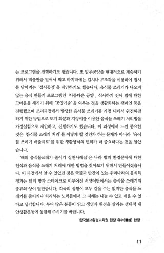 는 프로그램을 진행하기도 했습니다. 또 발우공OJ-을 현대적으로 계승하기
위해서 먹을만큼 덜어서 먹고 마지막에는 김치나 무조각을 이용하여 접시
를 닦아먹는 ‘접시공양 을 제안하기도 했습니다. 음식물 쓰레기가 나오지
않는 음식 만들기 프로그램인 바름다운 공양 식사하기 전에 밥에 대한
고미움을새기기 위해 ‘공양게송’을외우는것을생활화하는캠페인등을
진행했으며 조리과정에서 발생한 음식물 쓰레기를 가정 내에서 완전해결
하기 위한방법으로토기 화분과지령이를이용한음식물쓰레기 처리법을
가정실험으로 제안하고 진행하기도 했습니다. 이 과정에서 느낀 중요한
것은 ‘음식물 쓰레기 처리’ 를 어떻게 할 것인가 하는 문제가 아니라 ‘음식
물 쓰레기 배출제로’ 를 위한 생활양식의 변화가 더 중요하다는 것을 알았
습니다.
‘해외 음식물쓰레기 줄이기 실천사례집’ 은 나라 밖의 환경문제에 대한
인식과 음식물 쓰레기 처리에 대한 방법을 찾아보기 위해서 만들어졌습니
다. 이 과정에서 알 수 있었던 것은 국물과 반찬이 있는 우리나라의 음식특
징괴는 달리 빵과 스테이크로 이루어진 서양식단에서는 음식물 쓰레기의
종류와 양이 달랐습니다. 각국의 상황이 모두 같을 수는 없지만 음식물 쓰
레기를 줄이거나 처리히는 노력들에서 그 지혜는 나눌 수 있고 배울 수 있
다고 생각합니다. 부디 많은 분들이 읽고 생명과 환경을 살리는 생태적 대
안생활운동에 동참해 주시기를 바랍니다.
효백불교환경교육원 원장 유수C빼홉) 합장
11
 