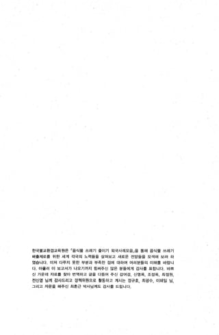 한국불교환경교육원은 「음식물 쓰레기 줄이기 외국사례모음」을 통해 음식물 쓰레기
배흩제로흩 위한 세계 각국의 노력률을 살펴보고 새로운 전망둘을 모색해 보려 하
였습니다. 미처 다루지 못한 부분과 부족한 점에 대하여 여러분틀의 이해를 바링니
다. 아율러 이 보고서가 나오기까지 힘써주신 많은 분들에게 감사톨 표합니다 바쁘
신 가운데 자료롤 찾아 번역하고 글을 다듬어 주신 강여경， 신영옥， 조정옥， 최정원，
전신영 님께 감사드리고 정책위원으로 활동하고 계시는 정규호， 최광수， 이해일 님，
그리고 자문을 해주신 최훈근 박사님께도 강사톨 드립니다.
 