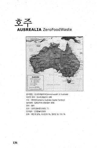 호주
AUSREALIA ZeroFoodWaste
134
공식영칭 : 오스트레일리 O I<Commonwealth of Australia)
지리적 위치 : 오스트레일리아 대륙
수도 . 캔버리I<Canberra Australia Ca이al Territory)
정치체제 입헌군주제 (연방정부 체저D
언어 영어
인구 ; 1 ，9731，984명 (2000, 7)
인구밀도 ; 2.5명써Tf (2001l
민족 백인계 92%, 아시안겨17%， 원주민 및 기타 1%
 