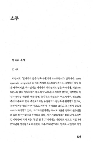 호주
1) 나라소개
(1) 개요
라틴어로 ‘알려지지 않은 남쪽나라{테라 오스트랄리스 인콕나샤: terra
australis incognitia)’ 로 이름 지어진 오스트레일리아는 세계에서 가장 작
은 대륙이지만， 국가면적은 세계에서 여섯번째로 넓은 국가이다. 해발고도
330m의 암석 사막지대가 대륙의 약 40%를 차지하고 있으며， 대부분의 인
구가 동남부 해안선， 예를 들면， 뉴사우스 웨일즈주， 빅토리아주， 권즈랜드
주에 거주하고 있다. 주변국으로는 뉴질랜드가 동남쪽에 위치하고 있으며，
북쪽에 파푸아뉴기아와 웨스트 파푸아 동티모르 그리고 북서쪽에 인도네
시아가 자리하고 있다. 오스트레일리아는 적어도 5만년 전부터 원주민들
의 삶의 터전이었다고 추정되고 있다. 서구 사람들에게는 1601년에 포르투
갈사람들에의해처음 ‘발견’된후 17세기에는네덜란드영토로되었다가
1770년에 영국령으로 바뀌었다. 그후 1788년도부터 범죄자 식민지로 지정
135
 